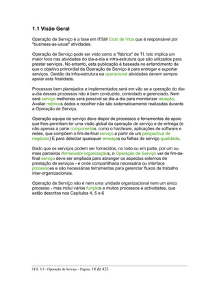 1.1 Visão Geral
Operação de Serviço é a fase em ITSM Ciclo de Vida que é responsável por
"business-as-usual" atividades.
Operação de Serviço pode ser visto como a "fábrica" de TI. Isto implica um
maior foco nas atividades do dia-a-dia e infra-estrutura que são utilizados para
prestar serviços. No entanto, esta publicação é baseada no entendimento de
que o objetivo primordial da Operação de Serviço é para entregar e suportar
serviços. Gestão da infra-estrutura ea operacional atividades devem sempre
apoiar esta finalidade.
Processos bem planejados e implementados será em vão se a operação do dia-
a-dia desses processos não é bem conduzido, controlado e gerenciado. Nem
será serviço melhorias será possível se dia-a-dia para monitorizar atuação,
Avaliar métricos dados e recolher não são sistematicamente realizadas durante
a Operação de Serviço.
Operação equipe de serviço deve dispor de processos e ferramentas de apoio
que lhes permitam ter uma visão global da operação de serviço e de entrega (e
não apenas a parte componentes, como o hardware, aplicações de software e
redes, que compõem o fim-de-final serviço a partir de um perspectiva de
negócios) E para detectar quaisquer ameaças ou falhas de serviço qualidade.
Dado que os serviços podem ser fornecidos, no todo ou em parte, por um ou
mais parceiros /fornecedor organizaçãos, o Operação de Serviço ver de fim-de-
final serviço deve ser ampliada para abranger os aspectos externos de
prestação de serviços - e onde compartilhada necessária ou interface
processoes e são necessárias ferramentas para gerenciar fluxos de trabalho
inter-organizacionais.
Operação de Serviço não é nem uma unidade organizacional nem um único
processo - mas inclui vários funçãos e muitos processos e actividades, que
estão descritos nos Capítulos 4, 5 e 6
ITIL V3 - Operação de Serviço - Página: 18 de 423
 