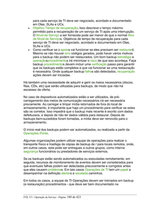 para cada serviço de TI deve ser negociado, acordado e documentado
em Olas, SLAs e UCs.
• Objetivo Tempo de recuperação. Isso descreve o tempo máximo
permitido para a recuperação de um serviço de TI após uma interrupção.
O Nível de Serviço a ser fornecida pode ser menor do que o normal Alvo
de Nível de Serviços. Objetivos de tempo de recuperação para cada
serviço de TI deve ser negociado, acordado e documentado em Olas,
SLAs e UCs.
• Como verificar se o apoios vai funcionar se eles precisam ser restaurard.
Mesmo se não houver erro códigos gerados, pode haver vários motivos
para o backup não podem ser restaurados. Um bom backup estratégia e
operaçãosprocedimentos irá minimizar o risco de que isso aconteça. Faça
backup procedimentos devem incluir uma verificação passo para garantir
que os backups estão completos e que vai funcionar se uma restauração
é necessária. Onde qualquer backup falhas são detectados, recuperação
ações devem ser iniciadas.
Há também uma necessidade de adquirir e gerir os meios necessários (discos,
fitas, CDs, etc) que serão utilizadas para backups, de modo que não há
escassez de oferta.
No caso de dispositivos automatizados estão a ser utilizados, de pré-
carregamento dos meios de comunicação necessários irá ser necessária
previamente. Ao carregar e limpar mídia retornados de fora do local de
armazenamento, é importante que haja um procedimento para verificar se estes
são os corretos. Isso impedirá que o backup mais recente é escrito com dados
defeituosos, e depois de não ter dados válidos para restaurar. Depois de
backups bem-sucedidos foram tomadas, a mídia deve ser removido para o
armazenamento.
O início real dos backups podem ser automatizados, ou realizada a partir da
Operações Ponte.
Algumas organizações podem utilizar equipe de operações para realizar o
transporte físico e trasfega de cópias de backup de / para locais remotos, onde,
em outros casos, esta pode ser entregues a outros grupos, como interna
segurança funcionários ou prestadores de serviços externos.
Se os backups estão sendo automatizados ou executadas remotamente, em
seguida, recursos de monitoramento de eventos devem ser considerados para
que eventuais falhas podem ser detectadas precocemente e corrigidos antes
que eles causem problemas. Em tais casos Operações de TI tem um papel a
desempenhar na definição alertars e escalada caminhos.
Em todos os casos, a equipe de TI Operações devem ser treinados em backup
(e restauração) procedimentos - que deve ser bem documentado na
ITIL V3 - Operação de Serviço - Página: 180 de 423
 