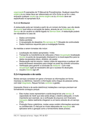 organização'S operações de TI Manual de Procedimentos. Qualquer específica
exigências ou metas deve ser referenciado em UCs OLAs ou se for o caso,
enquanto qualquer usuário ou cliente exigências ou atividade deve ser
especificado no apropriado SLA.
5.2.3.2 Restaurar
A restauração pode ser iniciada a partir de um número de fontes, que vão desde
um evento que indica a corrupção de dados, através de um Solicitação de
Serviço de um usuário ou cliente logado no Service Desk. A restauração poderá
ser necessária no caso de:
• Dados corrompidos
• Dados perdidos
• A recuperação de desastres /De serviços de TI Situação de continuidade
• Dados históricos requerido para a investigação forense.
As medidas a serem tomadas irão incluir:
• Localização dos dados apropriados / mídia
• Transporte ou transferência de volta para o físico recuperação localização
• Acordo no ponto de recuperação checkpoint e no local específico para os
dados recuperados (disco, diretório, etc pasta)
• Restauração real do arquivo / dados (cópia de segurança e qualquer roll-
back/roll-forward necessário para chegar ao posto de controle concordou
• Verificação para garantir a conclusão do restaurar - Com mais
recuperação ação se necessário até que o sucesso foi alcançado.
• Usuário /cliente sign-off.
5.2.4 impressão e de saída
Muitos serviços consistem em gerar e fornecer as informações em forma
impressa ou eletrônica. Garantir a informação certa chegue às pessoas certas,
com total integridade, Requer formais controlar e gestão.
Impressão (física) e de saída (eletrônica) instalações e serviços precisam ser
formalmente conseguiu porque:
• Eles muitas vezes representam a saída tangível de uma serviço. A
capacidade de medir que esta saída atingiu o destino adequado, é muito
importante (por exemplo, se a verificação de arquivos com financeira
transação dados realmente chegaram a um banco através de um serviço
FTP)
• Produção física e eletrônica, muitas vezes contém informações sensíveis
ou confidenciais. É vital que os níveis adequados de segurança são
aplicados tanto a geração como o fornecimento deste produto.
ITIL V3 - Operação de Serviço - Página: 181 de 423
 