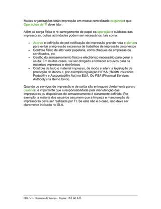 Muitas organizações terão impressão em massa centralizada exigências que
Operações de TI deve lidar.
Além da carga física e re-carregamento de papel ea operação e cuidados das
impressoras, outras actividades podem ser necessários, tais como:
• Acordo e definição de pré-notificação de impressão grande roda e alertars
para evitar a impressão excessiva de trabalhos de impressão desonestos
• Controle físico de alto valor papelaria, como cheques de empresas ou
certificados, etc
• Gestão do armazenamento físico e electrónico necessário para gerar a
saída. Em muitos casos, vai ser obrigado a fornecer arquivos para os
materiais impressos e eletrônicos
• Controle de todo o material impresso, de modo a aderir a legislação de
protecção de dados e, por exemplo regulação HIPAA (Health Insurance
Portability e Accountability Act) no EUA, Ou FSA (Financial Services
Authority) na Reino Unido.
Quando os serviços de impressão e de saída são entregues diretamente para o
usuários, é importante que a responsabilidade pela manutenção das
impressoras ou dispositivos de armazenamento é claramente definida. Por
exemplo, a maioria dos usuários assumem que a limpeza e manutenção de
impressoras deve ser realizada por TI. Se este não é o caso, isso deve ser
claramente indicado no SLA.
ITIL V3 - Operação de Serviço - Página: 182 de 423
 