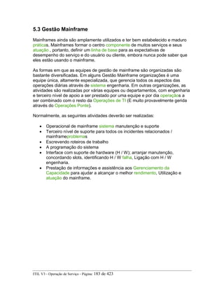 5.3 Gestão Mainframe
Mainframes ainda são amplamente utilizados e ter bem estabelecido e maduro
práticas. Mainframes formar o centro componente de muitos serviços e seus
atuação , portanto, definir um linha de base para as expectativas de
desempenho do serviço e do usuário ou cliente, embora nunca pode saber que
eles estão usando o mainframe.
As formas em que as equipes de gestão de mainframe são organizadas são
bastante diversificadas. Em alguns Gestão Mainframe organizações é uma
equipe única, altamente especializada, que gerencia todos os aspectos das
operações diárias através de sistema engenharia. Em outras organizações, as
atividades são realizadas por várias equipes ou departamentos, com engenharia
e terceiro nível de apoio a ser prestado por uma equipe e por dia operaçãos a
ser combinado com o resto da Operações de TI (E muito provavelmente gerida
através do Operações Ponte).
Normalmente, as seguintes atividades deverão ser realizadas:
• Operacional de mainframe sistema manutenção e suporte
• Terceiro nível de suporte para todos os incidentes relacionados /
mainframeproblemas
• Escrevendo roteiros de trabalho
• A programação do sistema
• Interface com suporte de hardware (H / W); arranjar manutenção,
concordando slots, identificando H / W falha, Ligação com H / W
engenharia.
• Prestação de informações e assistência aos Gerenciamento da
Capacidade para ajudar a alcançar o melhor rendimento, Utilização e
atuação do mainframe.
ITIL V3 - Operação de Serviço - Página: 183 de 423
 