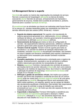 5,4 Management Server e suporte
Servidors são usados na maioria das organizações de prestação de serviços
flexíveis e acessíveis de hospedagem aplicaçãos ou bancos de dados,
executando cliente/ Servidor de serviços, armazenamento de impressão e
gerenciamento de arquivos. Gestão bem-sucedida de servidores é, portanto,
essencial para o sucesso Operação de Serviço.
O procedimentos e as atividades que devem ser realizadas pela Equipe Server
(s) ou serviço (s) - equipes separadas podem ser necessárias nos casos em
servidor diferente tipos são usados (UNIX, Wintel etc) - incluem:
• Suporte de sistema operacional: De suporte e de manutenção do
sistema operacional apropriado (s) e, relativamente utilidade software
(software de failover, por exemplo), incluindo gerenciamento de patches e
envolvimento na definição apoio e restaurar políticas.
• Gerenciamento de licença para todos os itens de configuração do
servidor, não especialmente sistemas operacionais, utilitários e software
aplicativo gerenciado pelas equipes de gerenciamento de aplicativos.
• Terceiro nível de suporte: Terceiro nível de suporte para todos os
servidores e / ou servidor do sistema de operação relacionadas com
incidentes, incluindo diagnóstico e recuperação actividades. Isso também
irá incluir a ligação com terceiros contratados para suporte a hardware e /
ou fabricantes como necessário para escalar hardware incidentes
relacionados.
• Conselho aquisições: Aconselhamento e orientação para o negócio da
seleção, dimensionamento, aquisição e uso de servidores e software
utilitário relacionado para atender às necessidades de negócio.
• Sistema segurança: Controle e manutenção dos controles de acesso e
permissões dentro do servidor relevante ambiente(S), bem como sistema
adequado e de medidas de segurança física. Que incluem a identificação
e aplicação de patches de segurança, Gerenciamento de Acesso (Ver
secção 4.5) e intrusão detecção.
• Definição e gestão de servidores virtuais. Isto implica que qualquer
servidor que tenha sido projetada e construída em torno de um comum
padrão pode ser usado para processo carga de trabalhos de uma gama
de aplicações ou usuários. Management Server será necessário para
definir esses padrões e, em seguida, garantir que as cargas de trabalho
são devidamente equilibrado e distribuído. Eles também são responsáveis
por ser capaz de controlar a carga de trabalho que está sendo
processado por que servidor de modo que eles são capazes de lidar com
incidentes de forma eficaz.
• Capacidade e desempenho: Fornecer informações e assistência aos
Gerenciamento da Capacidade para ajudar a alcançar o melhor
rendimento, Utilização e atuação dos servidores disponíveis. Isto é
discutido em mais detalhe na Design de Serviços, Mas inclui o
ITIL V3 - Operação de Serviço - Página: 184 de 423
 