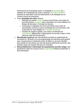fornecimento de orientações sobre, e instalação e operação de, o
software de virtualização de modo a alcançar valor para o dinheiro
obtendo os mais altos níveis de desempenho e de utilização de um
número mínimo de servidores.
• Outro atividades de rotina incluem:
o Definição de padrão construirs para os servidores como parte do
provisionamento processo. Isso é abordado com mais detalhes em
Design de Serviços e Transição de Serviço
o Construção e instalação de novos servidores como parte de
manutenção contínua ou para a prestação de novos serviços. Isto
é discutido em mais detalhe na Transição de Serviço
o Clusters de criação e gestão, que visam a construção de
redundância, Melhorando o desempenho do serviço e fazer a infra-
estrutura mais fácil de gerenciar.
• Manutenção contínua. Isso normalmente consiste na substituição de
servidores ou "lâminas" em uma programação de rolamento para garantir
que o equipamento é substituído antes de falhar ou se torna obsoleto.
Isso resulta em servidores que não são apenas totalmente funcional, mas
também capaz de suportar serviços em evolução
• Desmantelamento e eliminação de equipamento servidor antigo. Isso
geralmente é feito em conjunto com o organizaçãoPolíticas ambientais "s
para eliminação.
ITIL V3 - Operação de Serviço - Página: 185 de 423
 