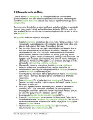 5,5 Gerenciamento de Rede
Como a maioria De serviços de TIs são dependentes de conectividade,
gerenciamento de rede será essencial para oferecer serviços e também para
permitir Operação de Serviço pessoal para acessar e gerenciar serviço chave
componentes.
Gerenciamento de rede terá a responsabilidade global para toda a organização
próprias redes locais (LANs), Metropolitan Area Networks (MANs) e redes de
área ampla (WAN) - e também será responsável pelos contactos com terceiros
rede fornecedors.
Seu papel irá incluir as seguintes atividades:
• Inicial planejamento e instalação de novas redes / componentes de rede,
manutenção e upgrades para a infra-estrutura de rede física. Isto é feito
através do Design de Serviços e Transição de Serviço.
• Terceiro nível de suporte para todas as atividades relacionadas à rede,
incluindo a investigação de problemas de rede (por exemplo, ping ou
rastreamento de rota e / ou utilização de ferramentas de software de
gerenciamento de rede - embora deva ser notado que o ping de um
servidor não significa necessariamente que o serviço está disponível! ) de
ligação e com terceiros, se necessário. Isto também inclui a instalação e
utilização de "ferramentas" farejadores, que analisam o tráfego de rede,
para ajudar na incidente e problema resolução.
• Manutenção e suporte operacional de rede sistema e middleware
incluindo software de gerenciamento de patches, upgrades, etc
• Monitoramento de tráfego de rede para identificar falhas ou de detectar
potencial atuação ou questões gargalo.
• Reconfigurar ou desvios de tráfego para alcançar melhor rendimento ou
saldo massa - definição de regras para o balanceamento dinâmico /
roteamento.
• Rede segurança (Em articulação com o organização'S Gestão de
Segurança da Informação), incluindo acesso de firewall, gestão direitos,
Proteção de senha etc
• Atribuição e gerenciamento de endereços IP, sistemas de nome de
domínio (DNSs - que convertem o nome de um serviço para seu
endereço IP associado) e Dynamic Host Configuration Protocol (DHCP)
de sistemas, que permitem o acesso e uso dos DNS.
• Gerenciando Provedor de Serviços de Internets (ISPs).
• Execução, monitoramento e manutenção de Sistemas de Detecção de
Intrusão em nome de Gestão de Segurança da Informação. Eles também
serão responsáveis por assegurar que não há negação de serviço para
legitimar usuários da rede.
• Atualizando Gerenciamento da Configuração se necessário,
documentando CIs, estado,relaçãos, etc
ITIL V3 - Operação de Serviço - Página: 186 de 423
 