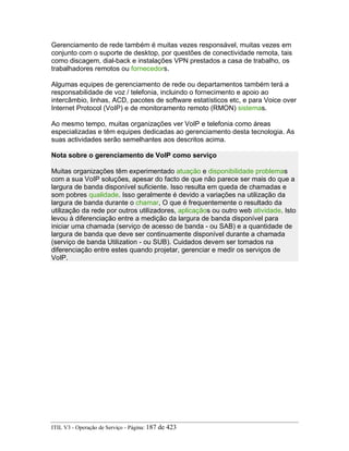 Gerenciamento de rede também é muitas vezes responsável, muitas vezes em
conjunto com o suporte de desktop, por questões de conectividade remota, tais
como discagem, dial-back e instalações VPN prestados a casa de trabalho, os
trabalhadores remotos ou fornecedors.
Algumas equipes de gerenciamento de rede ou departamentos também terá a
responsabilidade de voz / telefonia, incluindo o fornecimento e apoio ao
intercâmbio, linhas, ACD, pacotes de software estatísticos etc, e para Voice over
Internet Protocol (VoIP) e de monitoramento remoto (RMON) sistemas.
Ao mesmo tempo, muitas organizações ver VoIP e telefonia como áreas
especializadas e têm equipes dedicadas ao gerenciamento desta tecnologia. As
suas actividades serão semelhantes aos descritos acima.
Nota sobre o gerenciamento de VoIP como serviço
Muitas organizações têm experimentado atuação e disponibilidade problemas
com a sua VoIP soluções, apesar do facto de que não parece ser mais do que a
largura de banda disponível suficiente. Isso resulta em queda de chamadas e
som pobres qualidade. Isso geralmente é devido a variações na utilização da
largura de banda durante o chamar, O que é frequentemente o resultado da
utilização da rede por outros utilizadores, aplicaçãos ou outro web atividade. Isto
levou à diferenciação entre a medição da largura de banda disponível para
iniciar uma chamada (serviço de acesso de banda - ou SAB) e a quantidade de
largura de banda que deve ser continuamente disponível durante a chamada
(serviço de banda Utilization - ou SUB). Cuidados devem ser tomados na
diferenciação entre estes quando projetar, gerenciar e medir os serviços de
VoIP.
ITIL V3 - Operação de Serviço - Página: 187 de 423
 