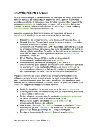 5,6 Armazenamento e Arquivo
Muitos serviços exigem o armazenamento de dados por um tempo específico e
também para que os dados estejam disponíveis off-line por um determinado
período após ele não é mais usado. Este é muitas vezes devido a regulamentar
ou legislativo exigências, mas também porque a história e auditar dados são
valiosos para uma variedade de finalidades, incluindo o produto de marketing,
desenvolvimento, Investigações forenses, etc
A equipe separada ou departamento pode ser necessária para gerir a
organizaçãoA tecnologia de armazenamento de dados, tais como:
• Dispositivos de armazenamento, como discos, controladores, fitas, etc
• Network Attached Storage (NAS), que é de armazenamento conectado a
uma rede e acessível por vários clientes
• Armazenamento Area Networks (SAN) destinados a conectar dispositivos
de armazenamento de computador, tais como controladores de matriz de
disco e bibliotecas de fitas. Para além de dispositivos de armazenamento,
uma SAN vai exigir também a gestão de rede diversos componentes,
como hubs, cabos, etc
• Direct Attached Storage (DAS), o qual é um dispositivo de
armazenamento ligado directamente a um servidor
• Armazenamento de conteúdo endereçável (CAS), que é o
armazenamento que é baseado em recuperação de informação com base
no seu teor em vez de localização. O foco neste tipo de sistema é na
compreensão da natureza dos dados e informações armazenados, em
vez do que em proporcionar locais de armazenamento específicos.
Independentemente do tipo de sistemas de armazenamento estão sendo
utilizados, armazenamento e arquivamento vai exigir o gerenciamento dos
componentes da infra-estrutura, bem como as políticas relacionadas ao local
onde os dados são armazenados, por quanto tempo, de que forma e quem pode
acessá-lo. Responsabilidades específicas incluirão:
• Definição de políticas de armazenamento de dados e procedimentos
• Convenções de armazenamento de arquivos de nomenclatura, hierarquia
e as decisões de colocação
• Projeto, dimensionamento, seleção, aquisição, configuração e operação
de toda a infra-estrutura de armazenamento de dados
• Manutenção e suporte para todos utilidade e middleware de
armazenamento de dados de software
• Ligação com Informação Ciclo de Vida Gestão de equipe (s) ou Governo
equipes para garantir observância com a liberdade de informação de
protecção de dados, governança de TI e regulamentações
• Envolvimento com definição e acordo de arquivamento política
ITIL V3 - Operação de Serviço - Página: 188 de 423
 