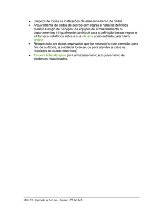 • Limpeza de todas as instalações de armazenamento de dados
• Arquivamento de dados de acordo com regras e horários definidos
durante Design de Serviços. As equipes de armazenamento ou
departamentos irá igualmente contribuir para a definição dessas regras e
irá fornecer relatórios sobre a sua eficácia como entrada para futuro
projeto
• Recuperação de dados arquivados que for necessário (por exemplo, para
fins de auditoria, a evidência forense, ou para atender a todos os
requisitos de outras empresas)
• Terceira linha de apoio para armazenamento e arquivamento de
incidentes relacionados.
ITIL V3 - Operação de Serviço - Página: 189 de 423
 
