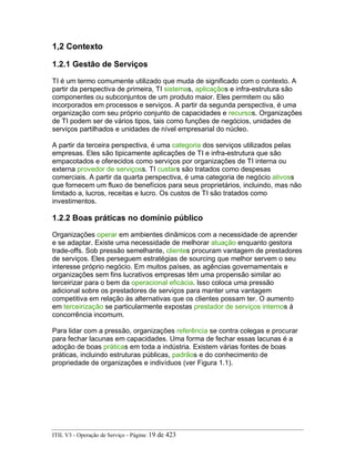 1,2 Contexto
1.2.1 Gestão de Serviços
TI é um termo comumente utilizado que muda de significado com o contexto. A
partir da perspectiva de primeira, TI sistemas, aplicaçãos e infra-estrutura são
componentes ou subconjuntos de um produto maior. Eles permitem ou são
incorporados em processos e serviços. A partir da segunda perspectiva, é uma
organização com seu próprio conjunto de capacidades e recursos. Organizações
de TI podem ser de vários tipos, tais como funções de negócios, unidades de
serviços partilhados e unidades de nível empresarial do núcleo.
A partir da terceira perspectiva, é uma categoria dos serviços utilizados pelas
empresas. Eles são tipicamente aplicações de TI e infra-estrutura que são
empacotados e oferecidos como serviços por organizações de TI interna ou
externa provedor de serviçoss. TI custars são tratados como despesas
comerciais. A partir da quarta perspectiva, é uma categoria de negócio ativoss
que fornecem um fluxo de benefícios para seus proprietários, incluindo, mas não
limitado a, lucros, receitas e lucro. Os custos de TI são tratados como
investimentos.
1.2.2 Boas práticas no domínio público
Organizações operar em ambientes dinâmicos com a necessidade de aprender
e se adaptar. Existe uma necessidade de melhorar atuação enquanto gestora
trade-offs. Sob pressão semelhante, clientes procuram vantagem de prestadores
de serviços. Eles perseguem estratégias de sourcing que melhor servem o seu
interesse próprio negócio. Em muitos países, as agências governamentais e
organizações sem fins lucrativos empresas têm uma propensão similar ao
terceirizar para o bem da operacional eficácia. Isso coloca uma pressão
adicional sobre os prestadores de serviços para manter uma vantagem
competitiva em relação às alternativas que os clientes possam ter. O aumento
em terceirização se particularmente expostas prestador de serviços internos à
concorrência incomum.
Para lidar com a pressão, organizações referência se contra colegas e procurar
para fechar lacunas em capacidades. Uma forma de fechar essas lacunas é a
adoção de boas práticas em toda a indústria. Existem várias fontes de boas
práticas, incluindo estruturas públicas, padrãos e do conhecimento de
propriedade de organizações e indivíduos (ver Figura 1.1).
ITIL V3 - Operação de Serviço - Página: 19 de 423
 