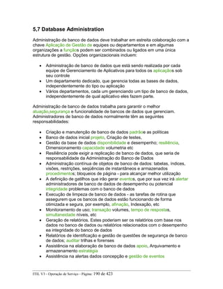 5,7 Database Administration
Administração de banco de dados deve trabalhar em estreita colaboração com a
chave Aplicação de Gestão de equipes ou departamentos e em algumas
organizações a funçãos podem ser combinados ou ligados em uma única
estrutura de gestão. Opções organizacionais incluem:
• Administração de banco de dados que está sendo realizada por cada
equipe de Gerenciamento de Aplicativos para todos os aplicaçãos sob
seu controle
• Um departamento dedicado, que gerencia todas as bases de dados,
independentemente do tipo ou aplicação
• Vários departamentos, cada um gerenciando um tipo de banco de dados,
independentemente de qual aplicativo eles fazem parte.
Administração de banco de dados trabalha para garantir o melhor
atuação,segurança e funcionalidade de bancos de dados que gerenciam.
Administradores de banco de dados normalmente têm as seguintes
responsabilidades:
• Criação e manutenção de banco de dados padrãoe as políticas
• Banco de dados inicial projeto, Criação de testes,
• Gestão da base de dados disponibilidade e desempenho; resiliência,
Dimensionamento capacidade volumetria etc
• Resiliência pode exigir a replicação de banco de dados, que seria de
responsabilidade da Administração do Banco de Dados
• Administração contínua de objetos de banco de dados: tabelas, índices,
visões, restrições, seqüências de instantâneos e armazenados
procedimentos; bloqueios de página - para alcançar melhor utilização
• A definição de gatilhos que irão gerar eventos, que por sua vez irá alertar
administradores de banco de dados de desempenho ou potencial
integridade problemas com o banco de dados
• Execução de limpeza de banco de dados - as tarefas de rotina que
assegurem que os bancos de dados estão funcionando de forma
otimizada e segura, por exemplo, afinação, Indexação, etc
• Monitoramento de uso; transação volumes, tempo de respostas,
simultaneidade níveis, etc
• Geração de relatórios. Estes poderiam ser os relatórios com base nos
dados no banco de dados ou relatórios relacionados com o desempenho
ea integridade do banco de dados
• Relatórios de identificação e gestão de questões de segurança de banco
de dados; auditar trilhas e forenses
• Assistência na elaboração de banco de dados apoio, Arquivamento e
armazenamento estratégia
• Assistência na alertas dados concepção e gestão de eventos
ITIL V3 - Operação de Serviço - Página: 190 de 423
 