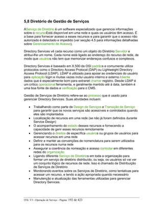 5,8 Diretório de Gestão de Serviços
AServiço de Diretório é um software especializado que gerencia informações
sobre o recursoEstá disponível em uma rede e quais os usuários têm acesso. É
a base para fornecer acesso a esses recursos e para garantir que o acesso não
autorizado é detectado e impedido (ver secção 4.5 para informações detalhadas
sobre Gerenciamento de Acesso).
Directory Services vê cada recurso como um objeto do Diretório Servidor e
atribui-lhe um nome. Cada nome está ligado ao endereço do recurso de rede, de
modo que usuários não tem que memorizar endereços confusos e complexos.
Directory Services é baseado em X.500 da OSI padrãos e comumente utiliza
protocolos como o Directory Access Protocol (DAP) ou Lightweight Directory
Access Protocol (LDAP). LDAP é utilizado para apoiar as credenciais do usuário
para aplicação login e muitas vezes inclui usuário interno e externo /cliente
dados que é especialmente bom para extranet chamar registro. Desde LDAP é
um crítico operacional ferramenta, e geralmente mantido até à data, também é
uma boa fonte de dados e verificação para o CMS.
Gestão de Serviços de Diretório refere-se ao processo que é usado para
gerenciar Directory Services. Suas atividades incluem:
• Trabalhando como parte de Design de Serviços e Transição de Serviço
para garantir que os novos serviços são acessíveis e controlados quando
eles são implantados
• Localização de recursos em uma rede (se não já foram definidos durante
Service Design)
• O acompanhamento do estado desses recursos e fornecendo a
capacidade de gerir esses recursos remotamente
• Gerenciando o direitos de específica usuários ou grupos de usuários para
acessar recursos em uma rede
• Definir e manter as convenções de nomenclatura para serem utilizados
para os recursos numa rede
• Assegurar a coerência de nomeação e acesso controlar em diferentes
redes do organização
• Ligando diferente Serviço de Diretórios em toda a organização para
formar um serviço de diretório distribuído, ou seja, os usuários só vai ver
um conjunto lógico de recursos de rede. Isso é chamado de Distribuição
de Serviços de Diretório
• Monitorando eventos sobre os Serviços de Diretório, como tentativas para
acessar um recurso, e tendo a ação apropriada quando necessário
• Manutenção e atualização das ferramentas utilizadas para gerenciar
Directory Services.
ITIL V3 - Operação de Serviço - Página: 192 de 423
 