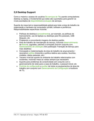 5,9 Desktop Support
Como a maioria o acesso de usuários De serviços de TIs usando computadores
desktop ou laptop, é fundamental que estes são suportados para garantir os
níveis acordados de disponibilidade e atuação de serviços.
Suporte de mesa terá a responsabilidade global para toda a área de trabalho da
organização e hardware de computador portátil, software e periféricos.
Responsabilidades específicas incluirão:
• Políticas de desktop e procedimentos, por exemplo, as políticas de
licenciamento, uso de laptops ou desktops para fins pessoais, USB
bloqueio, etc
• Projetando e concordando imagens de desktop padrão
• Área de trabalho de manutenção do serviço, incluindo desenvolvimento
de liberars, upgrades, patches e correções (hot-em conjunto com
Gerenciamento de Liberação (Ver publicação Transição de Serviço para
mais detalhes)
• Concepção e implementação de área de trabalho de arquivamento /
reconstruir política (Incluindo a política relativa aos cookies, favoritos,
modelos, dados pessoais, etc)
• Terceiro nível de suporte do ambiente de trabalho relacionados com
incidentes, incluindo mesa as visitas sempre que necessário
• Suporte para problemas de conectividade (em conjunto com o
gerenciamento de rede) para a casa de trabalho, o pessoal móvel, etc
• Controle de configuração e auditar de todos os equipamentos de área de
trabalho (em conjunto com Gerenciamento da Configuração e Auditoria
de TI).
ITIL V3 - Operação de Serviço - Página: 193 de 423
 