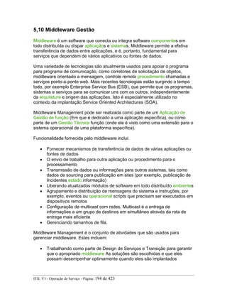 5,10 Middleware Gestão
Middleware é um software que conecta ou integra software componentes em
todo distribuída ou díspar aplicaçãos e sistemas. Middleware permite a efetiva
transferência de dados entre aplicações, e é, portanto, fundamental para
serviços que dependem de vários aplicativos ou fontes de dados.
Uma variedade de tecnologias são atualmente usados para apoiar o programa
para programa de comunicação, como corretores de solicitação de objetos,
middleware orientado a mensagem, controle remoto procedimento chamadas e
serviços ponto-a-ponto web. Mais recentes tecnologias estão surgindo o tempo
todo, por exemplo Enterprise Service Bus (ESB), que permite que os programas,
sistemas e serviços para se comunicar uns com os outros, independentemente
da arquitetura e origem das aplicações. Isto é especialmente utilizado no
contexto da implantação Service Oriented Architectures (SOA).
Middleware Management pode ser realizada como parte de um Aplicação de
Gestão de função (Em que é dedicado a uma aplicação específica), ou como
parte de um Gestão Técnica função (onde ele é visto como uma extensão para o
sistema operacional de uma plataforma específica).
Funcionalidade fornecida pelo middleware inclui:
• Fornecer mecanismos de transferência de dados de várias aplicações ou
fontes de dados
• O envio de trabalho para outra aplicação ou procedimento para o
processamento
• Transmissão de dados ou informações para outros sistemas, tais como
dados de sourcing para publicação em sites (por exemplo, publicação de
Incidentes estado informação)
• Liberando atualizados módulos de software em todo distribuído ambientes
• Agrupamento e distribuição de mensagens do sistema e instruções, por
exemplo, eventos ou operacional scripts que precisam ser executados em
dispositivos remotos
• Configuração de multicast com redes. Multicast é a entrega de
informações a um grupo de destinos em simultâneo através da rota de
entrega mais eficiente
• Gerenciando tamanhos de fila.
Middleware Management é o conjunto de atividades que são usados para
gerenciar middleware. Estes incluem:
• Trabalhando como parte de Design de Serviços e Transição para garantir
que o apropriado middleware As soluções são escolhidas e que eles
possam desempenhar optimamente quando eles são implantados
ITIL V3 - Operação de Serviço - Página: 194 de 423
 