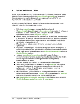 5,11 Gestor da Internet / Web
Muitas organizações conduzir muito de seu negócio através da Internet e são,
portanto, fortemente dependente do disponibilidade e atuação de seus sites.
Nesses casos, uma equipe de suporte em separado Internet / Web ou
departamento será desejável e justificado.
As responsabilidades de uma equipe ou departamento de incorporar tanto
Intranet e Internet e é provável que incluem:
• Definindo arquiteturas para serviços de Internet e web
• O especificação de padrãos para desenvolvimento e gestão de aplicações
baseadas na web, conteúdo, sites e páginas da web. Este será
tipicamente feito durante Design de Serviços
• Design, testes, implementação e manutenção de websites. Isso irá incluir
a arquitetura de sites eo mapeamento de conteúdo a ser disponibilizado
• Em muitas organizações, o gerenciamento web irá incluir a edição do
conteúdo a ser postado na web
• Manutenção de todo o desenvolvimento web e gerenciamento de
aplicativos
• Ligação e conselhos para web-conteúdo equipes dentro da empresa. O
conteúdo pode residir em aplicativos ou dispositivos de armazenamento,
o que implica uma estreita ligação com Aplicação de Gestão de e outros
Gestão Técnica equipes
• Ligação e gestão de fornecedores dos ISPs, os anfitriões, o
monitoramento de terceiros ou de organizações de virtualização etc Em
muitas organizações os ISPs são gerenciados como parte de
Gerenciamento de Rede
• Terceiro nível de suporte para incidentes Internet-/web-related
• Suporte para interfaces com back-end e legado sistemas. Isso muitas
vezes significa trabalhar com os membros do Desenvolvimento de
Aplicações e equipas de gestão para garantir acesso seguro e
consistência de funcionalidade
• Monitoramento e gerenciamento de desempenho do site e incluindo:
testes de batimentos cardíacos, usuário simulação experiência, aferição,
On-demand de balanceamento de carga de virtualização,
• Site disponibilidade,resiliência e segurança. Isto fará parte do conjunto
Gestão de Segurança da Informação do organização
ITIL V3 - Operação de Serviço - Página: 196 de 423
 