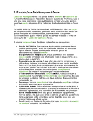 5,12 Instalações e Data Management Centre
Gestão de Instalações refere-se à gestão da física ambiente de Operações de
TI, Geralmente localizados nos centros de dados ou salas de informática. Esta é
uma área vasta e complexa e esta publicação irá fornecer uma visão geral de
sua chave papel e atividades. Uma visão mais detalhada está contida no Anexo
E.
Em muitos aspectos, Gestão de Instalações poderia ser visto como um função
em seu próprio direito. No entanto, por causa desta publicação está focada em
que as operações de TI estão alojados, cobrirá Facilities Management
especificamente no que se refere à gestão dos centros de dados e, como um
subconjunto da TI Gestão de Operações função.
O principal componentes de Gestão de Instalações são as seguintes:
• Gestão de Edifícios, Que refere-se à manutenção e conservação dos
prédios que abrigam o Centro de TI pessoal e de dados. As atividades
típicas incluem limpeza, eliminação de resíduos, gestão do
estacionamento e acesso controlar
• Equipamentos de hospedagem, O que garante que todo especial
exigências são fornecidos para a habitação física de equipamentos e as
equipes que os suportam
• Gerenciamento de energia, A qual refere-se a gerir o fornecimento e
utilização de fontes de energia que são utilizados para manter a unidade
funcional. Esta definição de gerenciamento de energia tem uma série de
implicações, que são discutidos no Apêndice E. Nota que as informações
sobre utilização de energia é importante para a planejamento o
capacidade de ambos os novos serviços e novas construções
• Condicionamento ambiental e Alertar Sistemas, Os quais incluem o
especificaçãoE manutenção monitoramento de sistemas como a detecção
de fumaça e combate a incêndios, de água, sistemas de aquecimento e
refrigeração, etc
• Segurança refere-se observância a toda a legislação, padrãos e políticas
em relação à segurança dos empregados
• Controle de Acesso Físico refere-se a assegurar que a instalação só é
acessado por pessoal autorizado e que qualquer acesso não autorizado é
detectado e gerenciado. Isto é discutido em mais detalhe no Apêndice F
• Envio e recebimento refere-se à gestão de todos os equipamentos,
móveis, correio, etc, que sai ou entra no edifício. Ele garante que somente
itens apropriados estão entrando ou saindo do prédio e que eles são
encaminhados para a festa correta
• Envolvimento em Gestão de Contratos dos vários fornecedors e provedor
de serviçoss envolvidas na instalação
ITIL V3 - Operação de Serviço - Página: 197 de 423
 