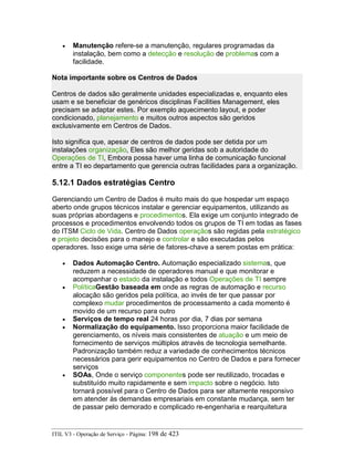 • Manutenção refere-se a manutenção, regulares programadas da
instalação, bem como a detecção e resolução de problemas com a
facilidade.
Nota importante sobre os Centros de Dados
Centros de dados são geralmente unidades especializadas e, enquanto eles
usam e se beneficiar de genéricos disciplinas Facilities Management, eles
precisam se adaptar estes. Por exemplo aquecimento layout, e poder
condicionado, planejamento e muitos outros aspectos são geridos
exclusivamente em Centros de Dados.
Isto significa que, apesar de centros de dados pode ser detida por um
instalações organização, Eles são melhor geridas sob a autoridade do
Operações de TI, Embora possa haver uma linha de comunicação funcional
entre a TI eo departamento que gerencia outras facilidades para a organização.
5.12.1 Dados estratégias Centro
Gerenciando um Centro de Dados é muito mais do que hospedar um espaço
aberto onde grupos técnicos instalar e gerenciar equipamentos, utilizando as
suas próprias abordagens e procedimentos. Ela exige um conjunto integrado de
processos e procedimentos envolvendo todos os grupos de TI em todas as fases
do ITSM Ciclo de Vida. Centro de Dados operaçãos são regidas pela estratégico
e projeto decisões para o manejo e controlar e são executadas pelos
operadores. Isso exige uma série de fatores-chave a serem postas em prática:
• Dados Automação Centro. Automação especializado sistemas, que
reduzem a necessidade de operadores manual e que monitorar e
acompanhar o estado da instalação e todos Operações de TI sempre
• PolíticaGestão baseada em onde as regras de automação e recurso
alocação são geridos pela política, ao invés de ter que passar por
complexo mudar procedimentos de processamento a cada momento é
movido de um recurso para outro
• Serviços de tempo real 24 horas por dia, 7 dias por semana
• Normalização do equipamento. Isso proporciona maior facilidade de
gerenciamento, os níveis mais consistentes de atuação e um meio de
fornecimento de serviços múltiplos através de tecnologia semelhante.
Padronização também reduz a variedade de conhecimentos técnicos
necessários para gerir equipamentos no Centro de Dados e para fornecer
serviços
• SOAs, Onde o serviço componentes pode ser reutilizado, trocadas e
substituído muito rapidamente e sem impacto sobre o negócio. Isto
tornará possível para o Centro de Dados para ser altamente responsivo
em atender às demandas empresariais em constante mudança, sem ter
de passar pelo demorado e complicado re-engenharia e rearquitetura
ITIL V3 - Operação de Serviço - Página: 198 de 423
 
