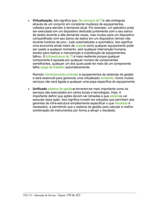 • Virtualização. Isto significa que, De serviços de TIs são entregues
através de um conjunto em constante mudança de equipamentos,
voltados para atender a demanda atual. Por exemplo, um aplicativo pode
ser executado em um dispositivo dedicado juntamente com o seu banco
de dados durante a alta demanda vezes, mas mudou para um dispositivo
compartilhado com seu banco de dados em um dispositivo remoto não
durante horários de pico - tudo automatizado e automático. Isto significa
uma economia ainda maior de custars como qualquer equipamento pode
ser usado a qualquer momento, sem qualquer intervenção humana,
exceto para realizar a manutenção e substituição de equipamentos
falhou. O Infraestrutura de TI é mais resiliente porque qualquer
componente é apoiada por qualquer número de componentes
semelhantes, qualquer um dos quais pode ter mais de um componente
falha carga de trabalho automaticamente.
Remoto monitoramento,controlar e equipamentos de sistemas de gestão
e será essencial para gerenciar uma virtualizado ambiente, Como muitos
serviços não será ligada a qualquer uma peça específica do equipamento.
• Unificado sistema de gestãos tornaram-se mais importante como os
serviços são executados em vários locais e tecnologias. Hoje, é
importante definir que ações devem ser tomadas e que sistemas vai
executar essa ação. Isso significa investir em soluções que permitam aos
gerentes de infra-estrutura simplesmente especificar o que resultado é
necessário, e permitindo que o sistema de gestão para calcular a melhor
combinação de instrumentos por forma a atingir o resultado.
ITIL V3 - Operação de Serviço - Página: 199 de 423
 