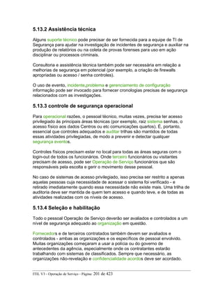 5.13.2 Assistência técnica
Alguns suporte técnico pode precisar de ser fornecida para a equipe de TI de
Segurança para ajudar na investigação de incidentes de segurança e auxiliar na
produção de relatórios ou na coleta de provas forenses para uso em ação
disciplinar ou processos criminais.
Consultoria e assistência técnica também pode ser necessária em relação a
melhorias de segurança em potencial (por exemplo, a criação de firewalls
apropriadas ou acesso / senha controles).
O uso de evento, incidente,problema e gerenciamento de configuração
informação pode ser invocado para fornecer cronologias precisas de segurança
relacionados com as investigações.
5.13.3 controle de segurança operacional
Para operacional razões, o pessoal técnico, muitas vezes, precisa ter acesso
privilegiado às principais áreas técnicas (por exemplo, raiz sistema senhas, o
acesso físico aos dados Centros ou etc comunicações quartos). É, portanto,
essencial que controles adequados e auditar trilhas são mantidos de todas
essas atividades privilegiadas, de modo a prevenir e detectar qualquer
segurança eventos.
Controles físicos precisam estar no local para todas as áreas seguras com o
login-out de todos os funcionários. Onde terceiro funcionários ou visitantes
precisam de acesso, pode ser Operação de Serviço funcionários que são
responsáveis pela escolta e gerir o movimento desse pessoal.
No caso de sistemas de acesso privilegiado, isso precisa ser restrito a apenas
aquelas pessoas cuja necessidade de acessar o sistema foi verificado - e
retirado imediatamente quando essa necessidade não existe mais. Uma trilha de
auditoria deve ser mantida de quem tem acesso e quando teve, e de todas as
atividades realizadas com os níveis de acesso.
5.13.4 Seleção e habilitação
Todo o pessoal Operação de Serviço deverão ser avaliados e controlados a um
nível de segurança adequado ao organização em questão.
Fornecedors e de terceiros contratados também devem ser avaliados e
controlados - ambas as organizações e os específicos de pessoal envolvido.
Muitas organizações começaram a usar a polícia ou do governo de
antecedentes da agência, especialmente onde os contratantes estarão
trabalhando com sistemas de classificados. Sempre que necessário, as
organizações não-revelação e confidencialidade acordos deve ser acordado.
ITIL V3 - Operação de Serviço - Página: 201 de 423
 