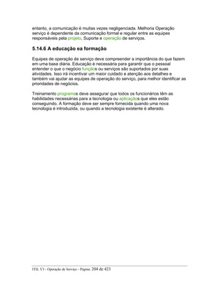 entanto, a comunicação é muitas vezes negligenciada. Melhoria Operação
serviço é dependente da comunicação formal e regular entre as equipes
responsáveis pela projeto, Suporte e operação de serviços.
5.14.6 A educação ea formação
Equipes de operação de serviço deve compreender a importância do que fazem
em uma base diária. Educação é necessária para garantir que o pessoal
entender o que o negócio funçãos ou serviços são suportados por suas
atividades. Isso irá incentivar um maior cuidado e atenção aos detalhes e
também vai ajudar as equipes de operação do serviço, para melhor identificar as
prioridades de negócios.
Treinamento programas deve assegurar que todos os funcionários têm as
habilidades necessárias para a tecnologia ou aplicaçãos que eles estão
conseguindo. A formação deve ser sempre fornecida quando uma nova
tecnologia é introduzida, ou quando a tecnologia existente é alterado.
ITIL V3 - Operação de Serviço - Página: 204 de 423
 