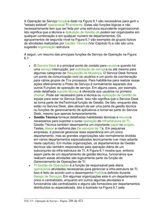 A Operação de Serviço funçãos dado na Figura 6.1 são necessários para gerir o
"estado estável" operacional TI ambiente. Estas são funções lógicas e não
necessariamente tem que ser feita por uma estrutura equivalente organizacional.
Isto significa que a técnica e Aplicação de Gestão de podem ser organizados em
qualquer combinação e em qualquer número de departamentos. Os
agrupamentos de segundo nível na Figura 6.1 são exemplos de grupos típicos
de atividades realizadas por Gestão Técnica (Ver Capítulo 5) e não são uma
sugestão organização estrutura.
A seguir, um resumo das principais funções de Serviço de Operação na Figura
6.1:
• O Service Desk é o principal ponto de contato para usuários quando há
uma serviço interrupção, por solicitação de serviços ou até mesmo para
algumas categorias de Requisição de Mudança. O Service Desk fornece
um ponto de comunicação com os usuários e um ponto de coordenação
para vários grupos de TI e processos. Para habilitá-los para realizar essas
ações efetivamente o Posto de Serviço é normalmente separado dos
outros Funções de operação de serviço. Em alguns casos, por exemplo,
onde detalhada suporte técnico é oferecida aos usuários no primeiro
chamar, Pode ser necessário para a técnica ou Aplicação de Gestão de
equipe para estar no Service Desk. Isso não significa que o Service Desk
se torna parte de theTechnical função de Gestão. De fato, enquanto eles
estão no Service Desk, eles deixam de ser uma parte da gestão técnica
ou funções de gerenciamento de aplicativos e tornar-se parte do Service
Desk, mesmo que apenas temporariamente.
• Gestão Técnica fornece detalhadas habilidades técnicas e recursos
necessários para suportar o curso operação do Infraestrutura de TI.
Gestão Técnica também desempenha um importante papel no projeto,
Testes, liberar e melhoria das De serviços de TIs. Em pequenas
empresas, é possível gerenciar essa experiência em um único
departamento, mas as grandes organizações são normalmente dividida
em vários departamentos especializados tecnicamente (ver mais adiante
neste capítulo). Em muitas organizações, os departamentos de Gestão
técnicos são também responsáveis pela operação diária de um
subconjunto da infra-estrutura de TI. A Figura 6.1 mostra que, embora
sejam parte de um departamento de gestão técnica, funcionários que
realizam essas atividades são logicamente parte da função de
Gerenciamento de Operações de TI.
• TI Gestão de Operações é a função de responsável pela diária
operacional atividades necessárias para gerenciar a infra-estrutura de TI.
Isso é feito de acordo com o desempenho Padrãos definido durante
Design de Serviços. Em algumas organizações este é um departamento
único e centralizado, enquanto em outros algumas atividades e
funcionários são centralizados e alguns são fornecidos por departamentos
distribuídos ou especializada. Isto é ilustrado na Figura 6.1 pela
ITIL V3 - Operação de Serviço - Página: 206 de 423
 