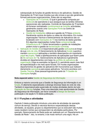 sobreposição de funções de gestão técnica e de aplicativos. Gestão de
Operações de TI tem duas funções que são únicas e que são geralmente
formais estruturas organizacionais. Estes são os seguintes:
• Operações de TI Controle, O qual é geralmente composta por
deslocars de operadores e que assegura que as tarefas rotineiras
operacionais são realizadas. Controle de Operações de TI também
irá fornecer centralizado monitoramento e controlar actividades,
geralmente usando uma Operações Ponte ou Centro de
Operações de Rede.
• Gestão de Instalações refere-se à gestão da TI física ambiente,
Geralmente centros de dados ou salas de informática. Em muitas
organizações Técnica e Gerenciamento de Aplicativos são co-
localizado com Operações de TI nos Centros de dados grandes.
Em algumas organizações muitas física componentes da
Infraestrutura de TI foram terceirizados e gestão de instalações
podem incluir a gestão do terceirização contratos.
• Aplicação de Gestão de é responsável pela gestão aplicaçãos ao longo
da sua ciclo de vida. O Gerenciamento de Aplicativos função suporta e
mantém operacional aplicações e também desempenha um importante
papel no projeto, Teste e aperfeiçoamento de aplicações que fazem parte
do De serviços de TIs. Gerenciamento de Aplicativos é geralmente
dividida em departamentos com base no portfólio de aplicativos do
organização (Veja os exemplos na figura 6.1), permitindo assim mais fácil
de especialização e de mais apoio focado. Em muitas organizações
departamentos de gestão de aplicativos têm funcionários que realizam
diariamente operaçãos para esses aplicativos. Tal como acontece com
Gestão Técnica, Esse pessoal logicamente parte do TI Gestão de
Operações função.
Nota especial sobre Gestão de Segurança da Informação
Embora a maioria concorda que a Gestão de Segurança da Informação é um
função, É altamente especializada e abrange diversas fases do ciclo de vida.
Também é responsável pela supervisão de muitas atividades dentro de tudo
Operação de Serviço funções. Para uma descrição mais aprofundada de Gestão
de Segurança da Informação, por favor consulte o Design de Serviços
publicação e de seção 5.13 desta publicação.
6.1.1 Funções e atividades
Capítulo 5 desta publicação introduziu uma série de atividades de operação
comum de serviço. Devido à natureza técnica e especialização dessas
atividades, as equipes, grupos ou departamentos que os executam são muitas
vezes recebem nomes que correspondem às atividades particulares. Por
exemplo, Gerenciamento de Rede pode ser realizado por um 'Departamento de
Gestão de Rede ". Isto, no entanto, é de modo nenhum uma regra. Há um
ITIL V3 - Operação de Serviço - Página: 207 de 423
 