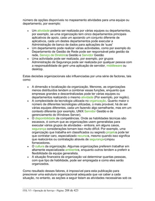 número de opções disponíveis no mapeamento atividades para uma equipe ou
departamento, por exemplo:
• Um atividade poderia ser realizada por várias equipes ou departamentos,
por exemplo, se uma organização tem cinco departamentos principais
aplicativos de apoio, cada um apoiando um conjunto diferente de
aplicativos, cada um destes departamentos pode executar a
Administração de banco de dados para aplicações de 'suas'
• Um departamento pode realizar várias actividades, como por exemplo do
Departamento de Gestão de Rede pode ser responsável pela gestão da
rede, Serviço de Diretórios Gestão e Servidor Gestão
• Uma actividade pode ser realizada, por exemplo, por grupos
Administração de Segurança pode ser realizada por qualquer pessoa com
a responsabilidade de gerir uma aplicação de servidor, middleware ou
desktop.
Estas decisões organizacionais são influenciadas por uma série de factores, tais
como:
• A dimensão e localização da organização. Menores, as organizações
menos distribuídos tendem a combinar essas funções, enquanto que
empresas grandes e descentralizadas pode ter várias equipes ou
departamentos realizando o mesmo atividade (Por exemplo, por região).
• A complexidade da tecnologia utilizada no organização. Quanto maior o
número de diferentes tecnologias utilizadas, o mais provável, há de ser
várias equipes diferentes, cada um fazendo algo semelhante, mas em um
contexto diferente (por exemplo, UNIX Servidor Gestão e de
gerenciamento do Windows Server).
• O disponibilidade de competências. Onde as habilidades técnicas são
escassos, é comum que as organizações usem generalistas para
executar vários grupos de atividades - embora, em alguns casos,
segurança considerações tornam isso muito difícil. Por exemplo, uma
organização que trabalha em classificados ou segredo projetos pode ter
que contratar caro, especializado recursos, mesmo quando isso significa
que realocá-los ou contratação através de segurança-Limpou
fornecedores.
• O cultura da organização. Algumas organizações preferem trabalhar em
altamente especializada ambientes, enquanto outros tendem a preferir a
flexibilidade da equipe generalista.
• A situação financeira da organização vai determinar quantas pessoas,
com que tipo de habilidade, pode ser empregada e como eles serão
organizados.
Como resultado desses fatores, é impossível para esta publicação para
prescrever uma estrutura organizacional adequada que vai caber a cada
situação, no entanto, as seções a seguir listam as atividades necessárias sob os
ITIL V3 - Operação de Serviço - Página: 208 de 423
 