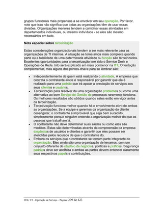 grupos funcionais mais propensos a se envolver em seu operação. Por favor,
note que isso não significa que todas as organizações têm de usar essas
divisões. Organizações menores tendem a combinar essas atividades em
departamentos individuais, ou mesmo indivíduos - se eles são mesmo
necessários em tudo.
Nota especial sobre terceirização
Estas considerações organizacionais tendem a ser mais relevante para as
organizações de TI internos. A situação se torna ainda mais complexa quando
parte ou a totalidade de uma determinada atividade ou função são terceirizados.
Excelentes oportunidades para a terceirização tem sido o Service Desk e
Operações de Rede. Isto será explicado em mais pormenor na ITIL Orientação
complementar, mas alguns dos pontos-chave para se lembrar são:
• Independentemente de quem está realizando o atividade, A empresa que
contrata o contratante ainda é responsável por garantir que ele é
realizado para uma padrão que irá apoiar a prestação de serviços aos
seus clientes e usuários.
• Terceirização para resolver de uma organização problemas ou como uma
alternativa ao bom Serviço de Gestão de processos raramente funciona.
Os melhores resultados são obtidos quando estes estão em vigor antes
da terceirização.
• Terceirização funciona melhor quando há o envolvimento ativo de ambas
as organizações. Se a equipe e gerentes da organização do cliente
desengatar, o contratante é improvável que seja bem sucedido,
simplesmente porque ninguém entende a organização melhor do que as
pessoas que trabalham lá.
• O contratante não deve determinar suas saídas ou como eles são
medidos. Estas são determinadas através da compreensão da empresa
exigências de usuários e clientes e garantir que eles possam ser
atendidas pelos recursos de que o contratante do.
• Embora os serviços que o contratante se tornam parte integrante do
organização, Eles ainda são uma organização de terceiros, com um
conjunto diferente de objetivo de negócios, políticas e práticas. Segurança
padrãos deve ser acolhida e ambas as partes devem entender claramente
seus respectivos papels e contribuições.
ITIL V3 - Operação de Serviço - Página: 209 de 423
 
