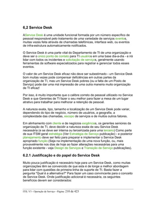 6,2 Service Desk
AService Desk é uma unidade funcional formada por um número específico de
pessoal responsável pelo tratamento de uma variedade de serviços eventos,
muitas vezes feita através de chamadas telefónicas, interface web, ou eventos
de infra-estrutura automaticamente notificados.
O Service Desk é uma parte vital do Departamento de TI de uma organização e
deve ser o único ponto de contato para TI usuários em uma base dia-a-dia - e irá
lidar com todos os incidentes e solicitação de serviços, geralmente usando
ferramentas de software especializados para registrar e gerenciar todos esses
eventos.
O valor de um Service Desk eficaz não deve ser subestimado - um Service Desk
bom muitas vezes pode compensar deficiências em outras partes da
organização de TI, mas um Service Desk pobres (ou a falta de um Posto de
Serviço) pode dar uma má impressão de uma outra maneira muito organização
de TI eficaz!
Por isso, é muito importante que o calibre correto de pessoal utilizado no Service
Desk e que Gerentes de TI fazer o seu melhor para fazer a mesa de um lugar
atrativo para trabalhar para melhorar a retenção de pessoal.
A natureza exata, tipo, tamanho e localização de um Service Desk pode variar,
dependendo do tipo de negócio, número de usuários, a geografia, a
complexidade das chamadas, escopo de serviços e de muitos outros fatores.
Em alinhamento com cliente e de negócios exigências, os gerentes seniores da
organização de TI, deve decidir a natureza exata de seu Service Desk
necessária (e se deve ser interna ou terceirizada para uma terceiro) Como parte
de sua ITSM geral estratégia (Ver Estratégia de Serviço publicação) - e posterior
planejamento deve ser feito para preparar e implementar o Service Desk
apropriado função (Seja na implementação de uma nova função, ou, mais
provavelmente nos dias de hoje ao fazer alterações necessárias para uma
função existente - veja Design de Serviços e Transição de Serviço publicações).
6.2.1 Justificação e do papel do Service Desk
Muito pouca justificação é necessário hoje para um Service Desk, como muitas
organizações têm se convencido de que esta é de longe a melhor abordagem
para lidar com questões de primeira linha de suporte de TI. Basta fazer a
pergunta "Qual é a alternativa?" Para fazer um caso convincente para o conceito
de Service Desk. Onde justificação adicional é necessária, os seguintes
benefícios devem ser considerados:
ITIL V3 - Operação de Serviço - Página: 210 de 423
 