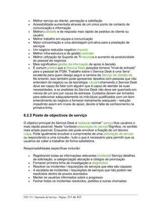• Melhor serviço ao cliente, percepção e satisfação
• Acessibilidade aumentada através de um único ponto de contacto de
comunicação e informação
• Melhorqualidade e de resposta mais rápido de pedidos do cliente ou
usuário
• Melhor trabalho em equipe e comunicação
• Maior concentração e uma abordagem pró-ativa para a prestação de
serviços
• Um negócio reduzida negativo impacto
• Melhor infra-estrutura e de gestão controlar
• Melhor utilização de Suporte de TI recursos e aumento da produtividade
do pessoal de negócios
• Mais significativo gestão da informação de apoio à decisão
• É comum prática que o Service Desk posições fornece "nível de entrada"
para o pessoal de ITSM. Trabalho sobre o Service Desk é uma 'terra'
excelente para quem deseja seguir a carreira de Serviço de Gestão de.
No entanto, isso também pode apresentar desafios com pessoas que não
entendem do negócio ou da tecnologia. Usuáriochamando o Service Desk
deve ser capaz de falar com alguém que é capaz de atender às suas
necessidades, e os analistas do Service Desk não deve ser queimado em
menos de um ano por causa de estresse. Cuidados devem ser tomados
para selecionar adequadamente os indivíduos qualificados com um bom
entendimento do negócio e fornecer treinamento adequado - redução
impedindo assim em níveis de apoio, devido à falta de conhecimento na
primeira linha.
6.2.2 Posto de objectivos de serviço
O objetivo principal do Service Desk é restaurar normal ' serviço'Aos usuários o
mais rápido possível. Neste "contextorestauração do serviço'Significa, no sentido
mais amplo possível. Enquanto isto pode envolver a fixação de um técnico
culpa, Pode igualmente envolver o cumprimento de uma solicitação de serviço
ou respondendo a uma consulta - tudo o que é necessário para permitir que os
usuários de voltar a trabalhar de forma satisfatória.
Responsabilidades específicas incluirão:
• Registrando todas as informações relevantes incidente/ Serviço detalhes
da solicitação, a categorização alocação e códigos de priorização
• Fornecer primeira linha de investigação e diagnóstico
• Resolver os incidentes / requisições de serviços que eles são capazes
• A escalada de incidentes / requisições de serviços que não podem ser
resolvidos dentro de prazos acordados
• Manter os usuários informados sobre o progresso
• Fechar todos os incidentes resolvidos, pedidos e outras chamadas
ITIL V3 - Operação de Serviço - Página: 211 de 423
 