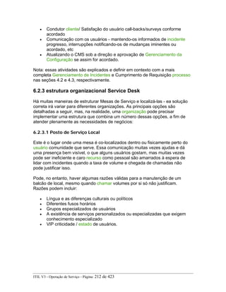 • Condutor cliente/ Satisfação do usuário call-backs/surveys conforme
acordado
• Comunicação com os usuários - mantendo-os informados de incidente
progresso, interrupções notificando-os de mudanças iminentes ou
acordado, etc
• Atualizando o CMS sob a direção e aprovação de Gerenciamento da
Configuração se assim for acordado.
Nota: essas atividades são explicados e definir em contexto com a mais
completa Gerenciamento de Incidentes e Cumprimento de Requisição processo
nas seções 4.2 e 4.3, respectivamente.
6.2.3 estrutura organizacional Service Desk
Há muitas maneiras de estruturar Mesas de Serviço e localizá-las - ea solução
correta irá variar para diferentes organizações. As principais opções são
detalhadas a seguir, mas, na realidade, uma organização pode precisar
implementar uma estrutura que combina um número dessas opções, a fim de
atender plenamente as necessidades de negócios:
6.2.3.1 Posto de Serviço Local
Este é o lugar onde uma mesa é co-localizados dentro ou fisicamente perto do
usuário comunidade que serve. Essa comunicação muitas vezes ajudas e dá
uma presença bem visível, o que alguns usuários gostam, mas muitas vezes
pode ser ineficiente e caro recurso como pessoal são amarrados à espera de
lidar com incidentes quando a taxa de volume e chegada de chamadas não
pode justificar isso.
Pode, no entanto, haver algumas razões válidas para a manutenção de um
balcão de local, mesmo quando chamar volumes por si só não justificam.
Razões podem incluir:
• Língua e as diferenças culturais ou políticos
• Diferentes fusos horários
• Grupos especializados de usuários
• A existência de serviços personalizados ou especializadas que exigem
conhecimento especializado
• VIP criticidade / estado de usuários.
ITIL V3 - Operação de Serviço - Página: 212 de 423
 