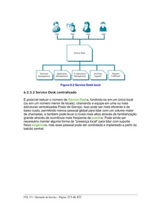 Figura 6.2 Service Desk local
6.2.3.2 Service Desk centralizado
É possível reduzir o número de Service Desks, fundindo-os em um único local
(ou em um número menor de locais), chamando a equipe em uma ou mais
estruturas centralizadas Posto de Serviço. Isso pode ser mais eficiente e de
baixo custo, permitindo menos pessoal global para lidar com um volume maior
de chamadas, e também pode levar a níveis mais altos através de familiarização
grande através de ocorrência mais freqüente de eventos. Pode ainda ser
necessário manter alguma forma de "presença local" para lidar com suporte
físico exigências, mas esse pessoal pode ser controlada e implantado a partir do
balcão central.
ITIL V3 - Operação de Serviço - Página: 213 de 423
 