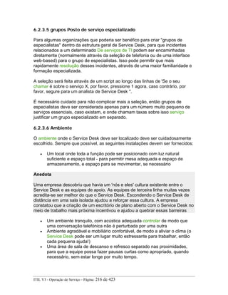 6.2.3.5 grupos Posto de serviço especializado
Para algumas organizações que poderia ser benéfico para criar "grupos de
especialistas" dentro da estrutura geral de Service Desk, para que incidentes
relacionados a um determinado De serviços de TI podem ser encaminhadas
diretamente (normalmente através da seleção de telefonia ou de uma interface
web-based) para o grupo de especialistas. Isso pode permitir que mais
rapidamente resolução desses incidentes, através de uma maior familiaridade e
formação especializada.
A seleção será feita através de um script ao longo das linhas de 'Se o seu
chamar é sobre o serviço X, por favor, pressione 1 agora, caso contrário, por
favor, segure para um analista de Service Desk ".
É necessário cuidado para não complicar mais a seleção, então grupos de
especialistas deve ser considerada apenas para um número muito pequeno de
serviços essenciais, caso existam, e onde chamam taxas sobre isso serviço
justificar um grupo especializado em separado.
6.2.3.6 Ambiente
O ambiente onde o Service Desk deve ser localizado deve ser cuidadosamente
escolhido. Sempre que possível, as seguintes instalações devem ser fornecidos:
• Um local onde toda a função pode ser posicionado com luz natural
suficiente e espaço total - para permitir mesa adequada e espaço de
armazenamento, e espaço para se movimentar, se necessário
Anedota
Uma empresa descobriu que havia um 'nós e eles' cultura existente entre o
Service Desk e as equipes de apoio. As equipes de terceira linha muitas vezes
acredita-se ser melhor do que o Service Desk. Escondendo o Service Desk de
distância em uma sala isolada ajudou a reforçar essa cultura. A empresa
constatou que a criação de um escritório de plano aberto com o Service Desk no
meio de trabalho mais próxima incentivou e ajudou a quebrar essas barreiras
• Um ambiente tranquilo, com acústica adequada controlar de modo que
uma conversação telefónica não é perturbada por uma outra
• Ambiente agradável e mobiliário confortável, de modo a aliviar o clima (o
Service Desk pode ser um lugar muito estressante para trabalhar, então
cada pequena ajuda!)
• Uma área de sala de descanso e refresco separado nas proximidades,
para que a equipe possa fazer pausas curtas como apropriado, quando
necessário, sem estar longe por muito tempo.
ITIL V3 - Operação de Serviço - Página: 216 de 423
 