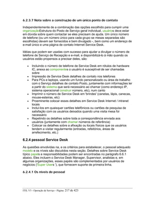 6.2.3.7 Nota sobre a construção de um único ponto de contato
Independentemente de a combinação das opções escolhido para cumprir uma
organizaçãoEstrutura do Posto de Serviço geral individual, usuários deve estar
em dúvida sobre quem contactar se eles precisam de ajuda. Um único número
de telefone (ou um número único para cada grupo se mesas separadas são
escolhidas) devem ser fornecidos e bem divulgado -, bem como um endereço de
e-mail único e uma página de contato Internet Service Desk.
Idéias que podem ser usadas com sucesso para ajudar a divulgar o número de
telefone de Serviço de Recepção e e-mail, e disponibilizá-lo à mão quando os
usuários estão propensos a precisar deles, são:
• Incluindo o número de telefone de Service Desk em rótulos de hardware
IC, anexa ao componentes o usuário é susceptível de ser chamadas
sobre
• Impressão de Service Desk detalhes de contato nos telefones
• Para PCs e laptops, usando um fundo personalizado ou área de trabalho
com o Serviço detalhes de contato Posto, juntamente com informações ler
a partir do sistema que será necessário ao chamar (como endereço IP,
sistema operacional construir número, etc), num canto
• Imprimir o número de Service Desk em 'brindes' (canetas, lápis, canecas,
mouse-esteiras, etc)
• Proeminente colocar esses detalhes em Service Desk Internet / intranet
locais
• Incluí-los em quaisquer cartões telefônicos ou cartões de pesquisa de
satisfação com os usuários deixados quando uma visita mesa foi
necessário
• Repetindo os detalhes sobre toda a correspondência enviada aos
usuários (juntamente com chamar números de referência)
• Colocar os detalhes sobre a afixação ou locais físicos que os usuários
tendem a visitar regularmente (entradas, refeitórios, áreas de
arrefecimento, etc.)
6.2.4 pessoal Service Desk
As questões envolvidas na, e os critérios para estabelecer, o pessoal adequado
modelo e os níveis são discutidos nesta seção. Detalhes sobre Service Desk
típico papels e responsabilidades podem ser encontradas no parágrafo 6.6.1
abaixo. Eles incluem o Service Desk Manager, Supervisor, analistas e, em
algumas organizações, esses papéis são complementados por usuários de
negócios ('Super Users '), que fornecem suporte de primeira linha.
6.2.4.1 Os níveis de pessoal
ITIL V3 - Operação de Serviço - Página: 217 de 423
 