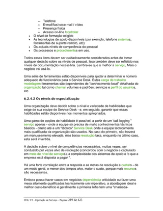 • Telefone
• E-mail/fax/voice mail / vídeo
• Presença física
• Acesso on-line /controlar
• O nível de formação exigido
• As tecnologias de apoio disponíveis (por exemplo, telefone sistemas,
ferramentas de suporte remoto, etc)
• Os actuais níveis de competência do pessoal
• Os processos e procedimentos em uso.
Todos esses itens devem ser cuidadosamente considerados antes de tomar
qualquer decisão sobre os níveis de pessoal. Isso também deve ser refletido nos
níveis de documentação necessária. Lembre-se que o melhor a serviço, Mais o
negócio vai usá-lo.
Uma série de ferramentas estão disponíveis para ajudar a determinar o número
adequado de funcionários para o Service Desk. Estes carga de trabalho
modelagem ferramentas são dependentes de "conhecimento local" detalhada do
organização tal como chamar volumes e padrões, serviços e perfil do usuários,
etc
6.2.4.2 Os níveis de especialização
Uma organização deve decidir sobre o nível e variedade de habilidades que
exige de sua equipe de Service Desk - e, em seguida, garantir que essas
habilidades estão disponíveis nos momentos apropriados.
Uma gama de opções de habilidade é possível, a partir de um 'call-logging "
serviço apenas - onde a equipe só precisa de muito conhecimentos técnicos
básicos - direito até a um "técnico" Service Desk onde a equipe tecnicamente
mais qualificada da organização são usados. No caso do primeiro, não haverá
um manuseamento elevada, mas baixa resolução taxa, enquanto no último caso,
esta será invertida.
A decisão sobre o nível de competências necessárias, muitas vezes, ser
conduzido por vezes alvo de resolução (concordou com o negócio e capturado
em meta de nível de serviços), a complexidade dos sistemas de apoio e 'o que a
empresa está disposta a pagar ".
Há uma forte correlação entre a resposta e as metas de resolução e custars - de
um modo geral, o menor dos tempos alvo, maior o custo, porque mais recursos
são necessárias.
Embora possa haver casos em negócios dependência criticidade ou fazer uma
mesa altamente qualificados tecnicamente um imperativo, a abordagem ideal e
melhor custo-benefício é geralmente a primeira linha tem uma "chamada-
ITIL V3 - Operação de Serviço - Página: 219 de 423
 