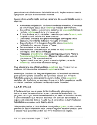 pessoal com o equilíbrio correto de habilidades estão de plantão em momentos
apropriados para que a consistência é mantida.
Isso envolverá uma formação contínua e programa de conscientização que deve
abranger:
• Habilidades interpessoais, tais como habilidades de telefonia, habilidades
de comunicação, escuta ativa e clienteDe cuidados de treinamento.
• Consciência negócio: conhecimento específico do organização'S áreas de
negócio, motoristaA estrutura, prioridades, etc
• A consciência de serviço de toda a chave da organização De serviços de
TIs para a qual o suporte está a ser fornecido
• Consciência técnica (e mais profunda formação técnica para o nível
adequado, dependendo da taxa de resolução procurado)
• Dependendo do nível de suporte fornecido, alguns diagnóstico
habilidades (por exemplo, Kepner e Tregoe)
• Ferramentas de apoio e técnicas
• Treinamento de conscientização e tutoriais em novo sistemas e
tecnologias, antes da sua introdução
• Processos e procedimentos (mais incidente particularmente Alterar e
Gerenciamento da Configuração - Mas uma visão geral de todos os
processos de ITSM e procedimentos)
• Digitando habilidades para garantir a entrada rápida e precisa de
incidente ou solicite mais detalhes do serviço.
Para tal programa seja eficaz habilidade, exigências e os níveis devem ser
avaliados periodicamente e treinamento registros mantidas.
Formulação cuidadosa de rotações de pessoal ou horários deve ser mantido
para que um equilíbrio consistente de experiência pessoal e os níveis de
habilidade apropriadas estão presentes durante toda a crítica operacional
períodos. Não é suficiente ter apenas o número certo de funcionários de plantão
- a mistura correta de habilidades também deve estar disponível.
6.2.4.3 Formação
É fundamental que toda a equipe de Service Desk são adequadamente
treinados antes de serem chamados para o pessoal do Service Desk. Um
programa de indução formal deve ser realizada por todos os novos funcionários,
o conteúdo exato do que irá variar de acordo com os níveis de habilidade e
experiência existentes do novo recruta, mas é provável que incluem muitas das
habilidades necessárias, como descrito acima.
Sempre que possível, a consciência de um negócio programa, Incluindo curtos
períodos de destacamento em áreas chave do negócio, deve ser fornecida para
o pessoal novo que ainda não tem este nível de consciência negócio.
ITIL V3 - Operação de Serviço - Página: 221 de 423
 
