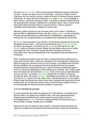 Ao iniciar no Service Desk, Nova equipe deverá inicialmente equipe experiente
'sombra' - sentar com eles e ouvir em chamadas - antes de começar a tomar
chama-se com um mentor ouvindo e capaz de intervir e fornecer suporte quando
necessário. O mentor deverá inicialmente rever cada chamar com o estagiário,
após concluir a aprender quaisquer lições. A frequência dessas análises deverá
ser gradualmente reduzida, experiência e confiança cresce, mas o mentor ainda
deve estar disponível para fornecer suporte contínuo, mesmo quando o
candidato tenha alcançado o estágio de carreira solo.
Mentores podem precisar de ser treinados sobre como mentor. Experiência
Service Desk e habilidades técnicas não são o único exigências para orientação.
Eficazes de transferência de conhecimentos e habilidades a capacidade de
ensinar sem ser condescendente ou ameaçando são igualmente importantes.
Aprograma será necessário para manter o conhecimento pessoal do Serviço de
Recepção de até à data - e torná-los conscientes de novo desenvolvimentos,
serviços e tecnologias. O momento de tal eventos é crítica de forma a não
impacto sobre as funções normais. Mesas Serviço Muitos acham que é melhor
para organizar curta "tutoriais" durante períodos tranquilos quando os
funcionários têm menos probabilidade de ser necessário para atendimento de
chamadas.
Nota: Investimento também deve ser feito no desenvolvimento profissional do
pessoal de Service Desk. Interno de orientação e de sombreamento pessoal de
apoio de segundo e terceiro nível é um bom começo, mas Mesas best-of-breed
Serviço beneficiar de um programa formal de desenvolvimento de pessoal.
Comprometimento organizacional para o desenvolvimento profissional ajuda a
incutir um senso de realização e oportunidade para o pessoal. Isso muitas vezes
leva à inovação em Service Desk operação (Tais como serviços especializados),
que por sua vez, na unidade operacional eficiências em todos os níveis da
camada de apoio. Ela ajuda a construir habilidades que podem ser utilizados na
sua actual papel assim como ele saltar inicia o treinamento para um novo papel.
Embora seja importante para desenvolver suas competências essenciais em sua
função atual, ter um plano de carreira claro e reconhecendo exigência futuro e
as necessidades de desenvolvimento também é importante.
6.2.4.4 retenção de pessoal
É muito importante que todos os gestores de TI reconhecem a importância do
Service Desk e do pessoal que trabalha nele, e dar essa atenção especial.
Qualquer perda significativa de pessoal pode ser perturbador e levar a
inconsistência de serviço - Por isso os esforços devem ser feitos para que o
Service Desk um lugar atraente para o trabalho.
Maneiras em que isto pode ser feito incluem o reconhecimento apropriado do
papel com pacotes de recompensa Reconhecendo isso, equipe de construção
ITIL V3 - Operação de Serviço - Página: 222 de 423
 
