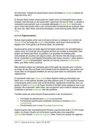 de exercícios, rotação de pessoal para outras atividades (projetos, o suporte de
segunda linha, etc.)
O Service Desk muitas vezes pode ser usado como um trampolim para outras
funções mais técnicas ou de supervisão / gerencial. Se isso for feito, o cuidado é
necessário para garantir que a sucessão adequada planejamento ocorre para
que a mesa não perder todo o seu conhecimento fundamental em qualquer área
de uma vez. Além disso, boa documentação e cross-training pode reduzir esse
risco.
6.2.4.5 Superusuários
Muitas organizações achar que é útil para nomear ou designar um número de
'Super Users "ao longo da usuário comunidade, para atuar como pontos de
ligação com TI em geral e do Service Desk, em particular.
Superusuários pode ser dada alguma formação adicional e de sensibilização e
usado como um canal de comunicações de fluxo em ambas as direcções. Elas
podem ser feitas para filtrar os pedidos e as questões levantadas pela
comunidade de usuários (em alguns casos, até mesmo indo tão longe a ponto
de ter incidentes ou solicitações levantadas pelo Super Usuário) - pode ajudar a
prevenir 'incidente tempestades "quando um serviço chave ou componente
falha, que afeta muitos usuários.
Eles também podem ser utilizados para informação de cascata para o exterior
ao longo do seu Service Desk comunidade local de utilizadores, que podem ser
muito úteis na divulgação detalhes do serviço para todos os utilizadores muito
rapidamente.
É importante notar que, Super Users deve registrar todas as chamadas que
lidam com, e não apenas aqueles que eles passam para TI. Isto significa acesso
e treinamento sobre como usar as ferramentas, registrando incidentes. Isso vai
ajudar a medir a atividade do Super Usuário e também para assegurar que a sua
posição não é abusado. Além disso, ele vai garantir que a história valiosas sobre
incidentes e serviços qualidade não são perdidos.
Também pode ser possível para Superusuários a ser envolvida em:
• Formação de pessoal para usuários na sua área
• Fornecendo suporte para incidentes menores ou simples pedido
cumprimento
• Envolvimento com o novo liberars e lançamentos.
Superusuários não necessariamente fornecer suporte para toda a TI. Em muitos
casos, um Super Usuário só irá fornecer suporte para uma específica
aplicaçãoOu módulo unidade de negócios área. Como um usuário de negócios
ITIL V3 - Operação de Serviço - Página: 223 de 423
 