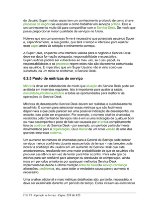 do Usuário Super muitas vezes tem um conhecimento profundo de como chave
processo de negócioes executar e como trabalhar em serviços prática. Este é
um conhecimento muito útil para compartilhar com o Service Desk, De modo que
possa proporcionar maior qualidade de serviços no futuro.
Note-se que um compromisso firme é necessário que potenciais usuários Super
e, especificamente, a sua gestão, que terá o tempo e interesse para realizar
esse papel antes da seleção e treinamento começa.
A Super User, enquanto uma interface valiosa para o negócio e Service Desk,
deve ser dada formação adequada, responsabilidade e expectativa.
Superusuários podem ser vulneráveis ao mau uso, se o seu papel, as
responsabilidades e os processo regem estes não são claramente comunicada
aos usuários. É imperativo que um Super Usuário não é visto como um
substituto, ou um meio de contornar, o Service Desk.
6.2.5 Posto de métricas de serviço
Métricos deve ser estabelecida de modo que atuação do Service Desk pode ser
avaliada em intervalos regulares. Isto é importante para avaliar a saúde,
maturidade,eficiência,eficácia e todas as oportunidades para melhorar as
operações do Service Desk.
Métricas de desempenho Service Desk devem ser realistas e cuidadosamente
escolhido. É comum para selecionar essas métricas que são facilmente
disponíveis e que pode parecer ser uma possível indicação de desempenho, no
entanto, isso pode ser enganador. Por exemplo, o número total de chamadas
recebidas pela Central de Serviços não é em si uma indicação de qualquer bom
ou mau desempenho e pode de fato ser causada por eventos completamente
fora do controlar do Service Desk - por exemplo, um período particularmente
movimentado para o organização, Ou o liberar de um novo versão de uma das
grandes empresas sistema.
Um aumento no número de chamadas para a Central de Serviço pode indicar
serviços menos confiáveis durante esse período de tempo - mas também pode
indicar a confiança do usuário em um aumento de Service Desk que está
amadurecendo, resultando em uma maior probabilidade de que os usuários vão
procurar assistência em vez de tentar para lidar sozinho. Para este tipo de
métrica para ser confiável para alcançar ou conclusão de comparação, ainda
mais em períodos anteriores por quaisquer melhorias Service Desk
implementadas desde a última medição linha de baseOu serviço confiança
alterações, problemas, etc, para isolar a verdadeira causa para o aumento é
necessário.
Uma análise adicional e mais métricas detalhadas são, portanto, necessário, e
deve ser examinada durante um período de tempo. Estas incluem as estatísticas
ITIL V3 - Operação de Serviço - Página: 224 de 423
 