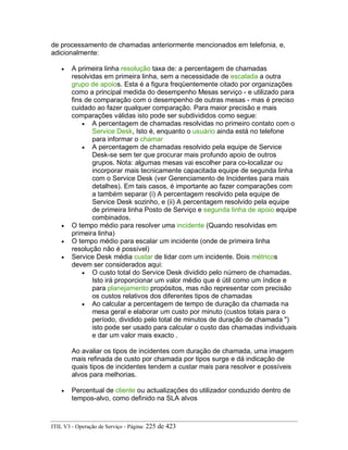 de processamento de chamadas anteriormente mencionados em telefonia, e,
adicionalmente:
• A primeira linha resolução taxa de: a percentagem de chamadas
resolvidas em primeira linha, sem a necessidade de escalada a outra
grupo de apoios. Esta é a figura freqüentemente citado por organizações
como a principal medida do desempenho Mesas serviço - e utilizado para
fins de comparação com o desempenho de outras mesas - mas é preciso
cuidado ao fazer qualquer comparação. Para maior precisão e mais
comparações válidas isto pode ser subdivididos como segue:
• A percentagem de chamadas resolvidas no primeiro contato com o
Service Desk, Isto é, enquanto o usuário ainda está no telefone
para informar o chamar
• A percentagem de chamadas resolvido pela equipe de Service
Desk-se sem ter que procurar mais profundo apoio de outros
grupos. Nota: algumas mesas vai escolher para co-localizar ou
incorporar mais tecnicamente capacitada equipe de segunda linha
com o Service Desk (ver Gerenciamento de Incidentes para mais
detalhes). Em tais casos, é importante ao fazer comparações com
a também separar (i) A percentagem resolvido pela equipe de
Service Desk sozinho, e (ii) A percentagem resolvido pela equipe
de primeira linha Posto de Serviço e segunda linha de apoio equipe
combinados.
• O tempo médio para resolver uma incidente (Quando resolvidas em
primeira linha)
• O tempo médio para escalar um incidente (onde de primeira linha
resolução não é possível)
• Service Desk média custar de lidar com um incidente. Dois métricos
devem ser considerados aqui:
• O custo total do Service Desk dividido pelo número de chamadas.
Isto irá proporcionar um valor médio que é útil como um índice e
para planejamento propósitos, mas não representar com precisão
os custos relativos dos diferentes tipos de chamadas
• Ao calcular a percentagem de tempo de duração da chamada na
mesa geral e elaborar um custo por minuto (custos totais para o
período, dividido pelo total de minutos de duração de chamada ")
isto pode ser usado para calcular o custo das chamadas individuais
e dar um valor mais exacto .
Ao avaliar os tipos de incidentes com duração de chamada, uma imagem
mais refinada de custo por chamada por tipos surge e dá indicação de
quais tipos de incidentes tendem a custar mais para resolver e possíveis
alvos para melhorias.
• Percentual de cliente ou actualizações do utilizador conduzido dentro de
tempos-alvo, como definido na SLA alvos
ITIL V3 - Operação de Serviço - Página: 225 de 423
 