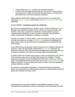 • Tempo médio para rever e fechar uma chamada resolvido
• O número de chamadas discriminadas por hora do dia e dia da semana,
combinada com a média de tempo de chamada métrica, é fundamental
para determinar o número de pessoal necessário.
Outros detalhes gerais sobre métricas e como eles devem ser usados para
impulsionar serviço qualidade está incluído no Melhoria de Serviço Continuada
publicação.
6.2.5.1 cliente / usuário pesquisas de satisfação
Bem como acompanhamento das medidas "duras" do Service Desk da atuação
(Através dos indicadores descritos acima), também é importante avaliar 'soft'
medidas - tais como o quão bem os clientes e usuários sentem que suas
chamadas foram atendidas, se eles se sentem o operador Service Desk foi
cortês e profissional, se reforçou a confiança no utilizador.
Este tipo de medida é o melhor obtido a partir dos próprios usuários. Isso pode
ser feito como parte de um amplo cliente/usuário pesquisa de satisfação que
cobre tudo ou pode ser especificamente orientadas para as questões Service
Desk sozinho.
Uma maneira eficaz de alcançar o último é através de um inquérito telefónico de
call-back, onde uma organização independente Service Desk Operador ou
Supervisor anéis de volta uma pequena porcentagem de usuários logo após seu
incidente foi resolvido, para fazer as perguntas específicas necessárias.
Cuidados devem ser tomados para manter o número de perguntas a um mínimo
(5-6 no máximo) para que os usuários terão tempo para cooperar. Também
perguntas da pesquisa deve ser projetado de forma que o usuário ou o cliente
sabe o que perguntas de área ou tema são cerca e que incidente ou serviço eles
estão se referindo. O Service Desk deve atuar em baixos níveis de satisfação e
qualquer feedback recebido.
Para permitir comparações adequadas, o mesmo percentual de chamadas
devem ser selecionados em cada período e devem ser rigorosamente realizadas
apesar das pressões do tempo outros.
As pesquisas são uma área complexa e especializada, exigindo um bom
entendimento de estatísticas e técnicas de pesquisa. Esta publicação não pode
ITIL V3 - Operação de Serviço - Página: 226 de 423
 