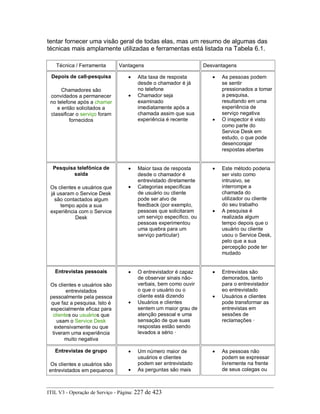 tentar fornecer uma visão geral de todas elas, mas um resumo de algumas das
técnicas mais amplamente utilizadas e ferramentas está listada na Tabela 6.1.
Técnica / Ferramenta Vantagens Desvantagens
Depois de call-pesquisa
Chamadores são
convidados a permanecer
no telefone após a chamar
e então solicitados a
classificar o serviço foram
fornecidos
• Alta taxa de resposta
desde o chamador é já
no telefone
• Chamador seja
examinado
imediatamente após a
chamada assim que sua
experiência é recente
• As pessoas podem
se sentir
pressionados a tomar
a pesquisa,
resultando em uma
experiência de
serviço negativa
• O inspector é visto
como parte do
Service Desk em
estudo, o que pode
desencorajar
respostas abertas
Pesquisa telefônica de
saída
Os clientes e usuários que
já usaram o Service Desk
são contactados algum
tempo após a sua
experiência com o Service
Desk
• Maior taxa de resposta
desde o chamador é
entrevistado diretamente
• Categorias específicas
de usuário ou cliente
pode ser alvo de
feedback (por exemplo,
pessoas que solicitaram
um serviço específico, ou
pessoas experimentou
uma quebra para um
serviço particular)
• Este método poderia
ser visto como
intrusivo, se
interrompe a
chamada do
utilizador ou cliente
do seu trabalho
• A pesquisa é
realizada algum
tempo depois que o
usuário ou cliente
usou o Service Desk,
pelo que a sua
percepção pode ter
mudado
Entrevistas pessoais
Os clientes e usuários são
entrevistados
pessoalmente pela pessoa
que faz a pesquisa. Isto é
especialmente eficaz para
clientes ou usuários que
usam o Service Desk
extensivamente ou que
tiveram uma experiência
muito negativa
• O entrevistador é capaz
de observar sinais não-
verbais, bem como ouvir
o que o usuário ou o
cliente está dizendo
• Usuários e clientes
sentem um maior grau de
atenção pessoal e uma
sensação de que suas
respostas estão sendo
levados a sério ·
• Entrevistas são
demorados, tanto
para o entrevistador
eo entrevistado
• Usuários e clientes
pode transformar as
entrevistas em
sessões de
reclamações ·
Entrevistas de grupo
Os clientes e usuários são
entrevistados em pequenos
• Um número maior de
usuários e clientes
podem ser entrevistado
• As perguntas são mais
• As pessoas não
podem se expressar
livremente na frente
de seus colegas ou
ITIL V3 - Operação de Serviço - Página: 227 de 423
 