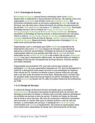 1.2.3.1 Estratégia de Serviço
O Estratégia de Serviço volume fornece orientação sobre como projeto,
Desenvolver e implementar o Gerenciamento de Serviço, não apenas como uma
organização capacidade mas também como um estratégico ativos. São
fornecidas orientações sobre os princípios subjacentes à prática de Gestão de
Serviços, que são úteis para o desenvolvimento de políticas de gerenciamento
de serviços, diretrizs e processoes entre o ITIL Serviço Ciclo de Vida. Orientação
Estratégia serviço é útil no contexto de Design de Serviços,Transição de
Serviço,Operação de Serviço e Melhoria de Serviço Continuada. Os tópicos
abordados na Estratégia de Serviço incluem o desenvolvimento dos mercados,
interno e externo, serviço ativos, catálogo de serviços e implementação de
estratégia através do Ciclo de Vida do Serviço. Gestão Financeira,Gestão de
Portfólio de Serviços, Desenvolvimento Organizacional e Estratégico Riscos
estão entre outros grandes temas.
Organizações usam a orientação para definir objetivos e expectativas de
desempenho para servir clientes e espaços de mercado e para identificar,
selecionar e priorizar oportunidades. Estratégia de Serviço se de garantir que as
organizações estão em uma posição para lidar com a custars e os riscos
associados ao seu portfólio de serviçoss e são criados não só para operacional
eficácia mas para o desempenho diferenciado. As decisões feitas em relação à
Estratégia de Serviço tem conseqüências de longo alcance, incluindo aqueles
com efeito retardado.
Organizações que já praticam ITIL usar este volume para orientar uma
estratégica rever de suas capacidades baseadas em ITIL Service Management e
melhorar o alinhamento entre esses recursos e suas estratégias de negócios.
Este volume de ITIL incentiva os leitores a parar e pensar sobre por que algo
está a ser feito antes de pensar em como fazer. Respostas para o primeiro tipo
de questões estão mais próximas de negócio do cliente. Estratégia de Serviço
expande o escopo do Quadro de ITIL além do público tradicional de profissionais
de ITSM.
1.2.3.2 Design de Serviços
O volume de Design de Serviços fornece orientação para a concepção e
desenvolvimento de serviços e processos de gerenciamento de serviços. Ele
abrange os princípios de design e métodos para converter objetivos estratégicos
em portfólios de serviços e bens de serviço. O âmbito do Design de Serviços
não se limita a novos serviços. Ele inclui as mudanças e melhorias necessárias
para aumentar ou manter valor para os clientes durante o ciclo de vida dos
serviços, a continuidade dos serviços, a realização de nível de serviços e
conformidade com padrãos e regulamentos. Ele orienta as organizações sobre
como desenvolver capacidades de design para Gerenciamento de Serviços.
ITIL V3 - Operação de Serviço - Página: 23 de 423
 