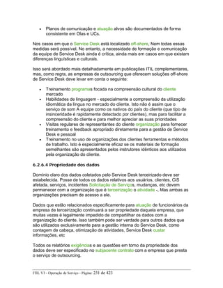 • Planos de comunicação e atuação alvos são documentados de forma
consistente em Olas e UCs.
Nos casos em que o Service Desk está localizado off-shore, Nem todas essas
medidas será possível. No entanto, a necessidade de formação e comunicação
da equipe de Service Desk ainda é crítica, ainda mais em casos em que existam
diferenças linguísticas e culturais.
Isso será abordado mais detalhadamente em publicações ITIL complementares,
mas, como regra, as empresas de outsourcing que oferecem soluções off-shore
de Service Desk deve levar em conta o seguinte:
• Treinamento programas focada na compreensão cultural do cliente
mercado
• Habilidades de linguagem - especialmente a compreensão da utilização
idiomática da língua no mercado do cliente. Isto não é assim que o
serviço de som A equipe como os nativos do país do cliente (que tipo de
insinceridade é rapidamente detectado por clientes), mas para facilitar a
compreensão do cliente e para melhor apreciar as suas prioridades
• Visitas regulares de representantes do cliente organização para fornecer
treinamento e feedback apropriado diretamente para a gestão de Service
Desk e pessoal
• Treinamento no uso de organizações dos clientes ferramentas e métodos
de trabalho. Isto é especialmente eficaz se os materiais de formação
semelhantes são apresentados pelos instrutores idênticos aos utilizados
pela organização do cliente.
6.2.6.4 Propriedade dos dados
Domínio claro dos dados coletados pelo Service Desk terceirizado deve ser
estabelecida. Posse de todos os dados relativos aos usuários, clientes, CIS
afetada, serviços, incidentes Solicitação de Serviços, mudanças, etc devem
permanecer com a organização que é terceirização o atividade -, Mas ambas as
organizações precisam de acesso a ele.
Dados que estão relacionados especificamente para atuação de funcionários da
empresa de terceirização continuará a ser propriedade daquela empresa, que
muitas vezes é legalmente impedido de compartilhar os dados com a
organização do cliente. Isso também pode ser verdade para outros dados que
são utilizados exclusivamente para a gestão interna do Service Desk, como
contagem de cabeça, otimização de atividades, Service Desk custar
informações, etc
Todos os relatórios exigências e as questões em torno da propriedade dos
dados deve ser especificado no subjacente contrato com a empresa que presta
o serviço de outsourcing.
ITIL V3 - Operação de Serviço - Página: 231 de 423
 