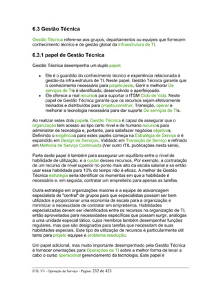 6.3 Gestão Técnica
Gestão Técnica refere-se aos grupos, departamentos ou equipes que fornecem
conhecimento técnico e de gestão global da Infraestrutura de TI.
6.3.1 papel de Gestão Técnica
Gestão Técnica desempenha um duplo papel:
• Ele é o guardião do conhecimento técnico e experiência relacionada à
gestão da infra-estrutura de TI. Neste papel, Gestão Técnica garante que
o conhecimento necessário para projeto,teste, Gerir e melhorar De
serviços de TIs é identificado, desenvolvido e aperfeiçoado.
• Ele oferece a real recursos para suportar o ITSM Ciclo de Vida. Neste
papel de Gestão Técnica garante que os recursos sejam efetivamente
treinados e distribuídos para projeto,construir, Transição, operar e
melhorar a tecnologia necessária para dar suporte De serviços de TIs.
Ao realizar estes dois papels, Gestão Técnica é capaz de assegurar que o
organização tem acesso ao tipo certo nível e de humano recursos para
administrar de tecnologia e, portanto, para satisfazer negócios objetivos.
Definindo o exigências para estes papéis começa na Estratégia de Serviço e é
expandido em Design de Serviços, Validado em Transição de Serviço e refinado
em Melhoria de Serviço Continuada (Ver outro ITIL publicações nesta série).
Parte deste papel é também para assegurar um equilíbrio entre o nível de
habilidade de utilização, e a custar desses recursos. Por exemplo, a contratação
de um recurso de nível superior no ponto mais alto da escala salarial e só então
usar essa habilidade para 10% do tempo não é eficaz. A melhor de Gestão
Técnica estratégia seria identificar os momentos em que a habilidade é
necessário e, em seguida, contratar um empreiteiro para apenas as tarefas.
Outra estratégia em organizações maiores é a equipe de alavancagem
especialista de "central" de grupos para que especialistas possam ser bem
utilizados e proporcionar uma economia de escala para a organização e
minimizar a necessidade de contratar em empreiteiros. Habilidades
especializadas devem ser identificados entre os recursos na organização de TI,
então aproveitados para necessidades específicas que possam surgir, análogas
a uma unidade especial tático, cujos membros também desempenhar funções
regulares, mas que são designados para tarefas que necessitam de suas
habilidades especiais. Este tipo de utilização de recursos é particularmente útil
tanto para projeto equipes e problema resolução.
Um papel adicional, mas muito importante desempenhado pela Gestão Técnica
é fornecer orientações para Operações de TI sobre a melhor forma de levar a
cabo o curso operacional gerenciamento da tecnologia. Este papel é
ITIL V3 - Operação de Serviço - Página: 232 de 423
 