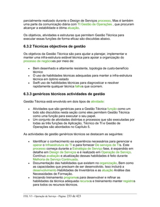 parcialmente realizado durante o Design de Serviços processo, Mas é também
uma parte da comunicação diária com TI Gestão de Operações , que procuram
alcançar a estabilidade e ótima atuação.
Os objetivos, atividades e estruturas que permitem Gestão Técnica para
executar essas funções de forma eficaz são discutidas abaixo.
6.3.2 Técnicas objectivos de gestão
Os objetivos da Gestão Técnica são para ajudar a planejar, implementar e
manter uma infra-estrutura estável técnica para apoiar a organização do
processo de negócioes por meio de:
• Bem desenhado e altamente resistente, topologia de custo-benefício
técnico
• O uso de habilidades técnicas adequadas para manter a infra-estrutura
técnica em óptimo estado
• Swift uso de habilidades técnicas para diagnosticar e resolver
rapidamente qualquer técnica falhas que ocorrem.
6.3.3 genéricos técnicos actividades de gestão
Gestão Técnica está envolvido em dois tipos de atividade:
• Atividades que são genéricas para a Gestão Técnica função como um
todo são discutidos nesta seção como eles permitem Gestão Técnica
como uma função para executar o seu papel.
• Um conjunto de atividades distintas e processos que são executadas por
todas as três funções de Aplicação, Técnico de TI e Gestão de
Operações são abordados no Capítulo 5.
As actividades de gestão genéricos técnicos se destacam as seguintes:
• Identificar o conhecimento ea experiência necessários para gerenciar e
operar o Infraestrutura de TI e para fornecer De serviços de TIs. Este
processo começa durante a Estratégia de Serviço fase, é expandido em
detalhe em Design de Serviços e é realizado em Operação de Serviço.
Contínuo avaliação e atualização dessas habilidades é feito durante
Melhoria de Serviço Continuada.
• Documentação das habilidades que existem no organização, Bem como
as capacidades que precisam de ser desenvolvido. Isso incluirá a
desenvolvimento Habilidades de Inventários e as atuação Análise das
Necessidades de Formação.
• Iniciando treinamento programas para desenvolver e refinar as
habilidades da técnica adequada recursos e treinamento manter registros
para todos os recursos técnicos.
ITIL V3 - Operação de Serviço - Página: 233 de 423
 