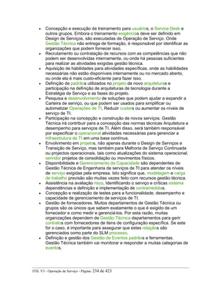 • Concepção e execução de treinamento para usuários, o Service Desk e
outros grupos. Embora o treinamento exigências deve ser definido em
Design de Serviços, são executadas de Operação de Serviço. Onde
Gestão Técnica não entrega de formação, é responsável por identificar as
organizações que podem fornecer isso.
• Recrutamento ou contratação de recursos com as competências que não
podem ser desenvolvidas internamente, ou onde há pessoas suficientes
para realizar as atividades exigidas gestão técnica.
• Aquisição de habilidades para atividades específicas, onde as habilidades
necessárias não estão disponíveis internamente ou no mercado aberto,
ou onde ela é mais custo-eficiente para fazer isso.
• Definição de padrãos utilizados no projeto de novo arquiteturas e
participação na definição de arquiteturas de tecnologia durante a
Estratégia de Serviço e as fases do projeto.
• Pesquisa e desenvolvimento de soluções que podem ajudar a expandir a
Carteira de serviço, ou que podem ser usados para simplificar ou
automatizar Operações de TI, Reduzir custars ou aumentar os níveis de
serviço de TI.
• Participação na concepção e construção de novos serviços. Gestão
Técnica irá contribuir para a concepção das normas técnicas Arquitetura e
desempenho para serviços de TI. Além disso, será também responsável
por especificar o operacional atividades necessárias para gerenciar a
Infraestrutura de TI em uma base contínua.
• Envolvimento em projetos, não apenas durante o Design de Serviços e
Transição de Serviço, mas também para Melhoria de Serviço Continuada
ou projectos operacionais, tais como atualizações do sistema operacional,
servidor projetos de consolidação ou movimentos físicos.
• Disponibilidade e Gerenciamento da Capacidade são dependentes de
Gestão Técnica de Engenharia de serviços de TI para atender os níveis
de serviço exigidas pela empresa. Isto significa que, modelagem e carga
de trabalho previsão são muitas vezes feito com recursos gestão técnica.
• Assistência na avaliação risco, Identificando o serviço e críticas sistema
dependências e definição e implementação de contramedidas.
• Concepção e realização de testes para a funcionalidade, desempenho e
capacidade de gerenciamento de serviços de TI.
• Gestão de fornecedores. Muitos departamentos de Gestão Técnica ou
grupos são os únicos que sabem exatamente o que é exigido de um
fornecedor e como medir e gerenciá-los. Por esta razão, muitas
organizações dependem de Gestão Técnica departamentos para gerir
contratos com fornecedores de itens de configuração específica. Se este
for o caso, é importante para assegurar que estes relaçãos são
gerenciados como parte do SLM processo.
• Definição e gestão dos Gestão de Eventos padrãos e ferramentas.
Gestão Técnica também vai monitorar e responder a muitas categorias de
eventos.
ITIL V3 - Operação de Serviço - Página: 234 de 423
 