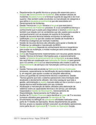 • Departamentos de gestão técnica ou grupos são essenciais para o
atuação de Gerenciamento de Incidentes. Eles recebem através de
incidentes Escalada funcional e fornecer suporte de segundo e de nível
superior. Eles também estão envolvidos na manutenção de categorias e
que define o escalada procedimentos que são executados em
Gerenciamento de Incidentes.
• Gestão Técnica em função fornece o recursos que executam o
Gerenciamento de Problemas processo. É a sua competência técnica e
conhecimento que é usado para diagnosticar e resolver problemas. É
também sua relação com os vendedores que são usados para escalar e
acompanhamento com as equipes de suporte do fornecedor.
• Gestão de recursos técnicos estarão envolvidos na definição de
codificação sistemas que são usados em Gestão de Incidentes e
Problemas (Categorias por exemplo incidente).
• Gestão de recursos técnicos são utilizados para apoiar a Gestão de
Problemas na validação e manutenção da BDEC.
• Gestão da Mudança depende do conhecimento técnico e experiência
para avaliar as mudanças, e muitas mudanças será construído pela
Direção Técnica.
• Soltes são freqüentemente implementados com recursos gestão técnica.
• Gestão Técnica irá fornecer informações para, e operacionalmente
manter, o Sistema de gerenciamento de configuração e os seus dados.
Isto será feito em cooperação com Aplicação de Gestão de para garantir
que o CI correto atributos e os relacionamentos são criados a partir da
desenvolvimento de serviços e da manutenção contínua ao longo da vida
de CIs.
• Gestão Técnica está envolvido na Melhoria de Serviço Continuada
processos, especialmente na identificação de oportunidades de melhoria
e, em seguida, para ajudar a avaliar as soluções alternativas.
• Como um guardião do conhecimento técnico e experiência, Gestão
Técnica garante que todo o sistema operacional e documentação está
atualizada e devidamente utilizado. Isto inclui assegurar que toda a
gestão, administração e usuário manuais estão em dia e concluir e que a
equipe técnica está familiarizado com seu conteúdo.
• Atualização e manutenção de dados utilizados para elaboração de
relatórios sobre as capacidades técnicas e de serviço, por exemplo,
Capacidade e Gestão de Desempenho, Gerenciamento de
Disponibilidade, Gerenciamento de Problemas, etc
• Auxiliar de TI Gestão Financeira para identificar o custar de TI e recursos
humanos utilizados para gerenciar De serviços de TIs.
• Envolvimento na definição do operacional atividades realizadas como
parte de TI Gestão de Operações. Muitos departamentos de gestão
técnica, grupos ou equipes também executam as atividades operacionais,
como parte de um organização'S TI Gestão de Operações função.
ITIL V3 - Operação de Serviço - Página: 235 de 423
 