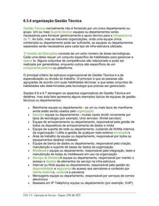 6.3.4 organização Gestão Técnica
Gestão Técnica normalmente não é fornecido por um único departamento ou
grupo. Um ou mais Suporte técnico equipes ou departamentos serão
necessários para fornecer gerenciamento e apoio técnico para a Infraestrutura
de TI. Ao todo, mas as menores organizações, onde uma equipe única,
combinada ou departamento pode ser suficiente, as equipes ou departamentos
separados serão necessários para cada tipo de infra-estrutura utilizada.
TI Gestão de Operações consiste de um certo número de áreas tecnológicas.
Cada uma delas requer um conjunto específico de habilidades para gerenciar e
operar lo. Alguns conjuntos de competências são relacionado e pode ser
realizada por generalistas, enquanto outros são específicos de um
componente,sistema ou plataforma.
O principal critério de estrutura organizacional de Gestão Técnica é a de
especialização ou divisão do trabalho. O princípio é que as pessoas são
agrupadas de acordo com suas habilidades técnicas, e que estes conjuntos de
habilidades são determinadas pela tecnologia que precisa ser gerenciado.
Seções 6.6 e 6.7 abrangem os aspectos organizativos de Gestão Técnica em
detalhes, mas esta lista apresenta alguns exemplos típicos de equipas de gestão
técnicos ou departamentos:
• Mainframe equipe ou departamento - se um ou mais tipos de mainframe
ainda estão sendo usados pelo organização
• Servidor equipe ou departamento - muitas vezes dividir novamente por
tipos de tecnologia (por exemplo, Unix servidor, Wintel servidor)
• Equipe de armazenamento ou departamento, responsável pela gestão de
todos os dispositivos de armazenamento de dados e mídia
• Equipe de suporte de rede ou departamento, cuidando de WANs internos
da organização / LANs e gestão de qualquer rede externa fornecedors
• Área de trabalho da equipe ou departamento, responsável por todos os
equipamentos desktop instalado
• Equipe de banco de dados ou departamento, responsável pela criação,
manutenção e suporte de bases de dados da organização
• Middleware equipe ou departamento, responsável pela integração, teste e
manutenção de todas as middleware em uso na organização
• Serviço de DiretórioA equipe ou departamento, responsável por manter o
acesso e direitos de elementos de serviço na infra-estrutura
• Internet ou Web equipe ou departamento, responsável pela gestão do
disponibilidade e segurança de acesso aos servidores e conteúdo por
cliente externos, usuários e parceiros
• Mensagens equipe ou departamento, responsável por serviços de correio
electrónico
• Baseada em IP Telephony equipe ou departamento (por exemplo, VoIP).
ITIL V3 - Operação de Serviço - Página: 236 de 423
 
