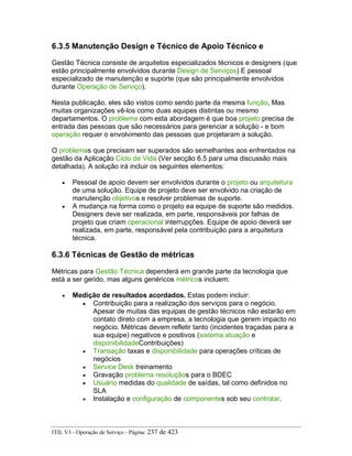 6.3.5 Manutenção Design e Técnico de Apoio Técnico e
Gestão Técnica consiste de arquitetos especializados técnicos e designers (que
estão principalmente envolvidos durante Design de Serviços) E pessoal
especializado de manutenção e suporte (que são principalmente envolvidos
durante Operação de Serviço).
Nesta publicação, eles são vistos como sendo parte da mesma função, Mas
muitas organizações vê-los como duas equipes distintas ou mesmo
departamentos. O problema com esta abordagem é que boa projeto precisa de
entrada das pessoas que são necessários para gerenciar a solução - e bom
operação requer o envolvimento das pessoas que projetaram a solução.
O problemas que precisam ser superados são semelhantes aos enfrentados na
gestão da Aplicação Ciclo de Vida (Ver secção 6.5 para uma discussão mais
detalhada). A solução irá incluir os seguintes elementos:
• Pessoal de apoio devem ser envolvidos durante o projeto ou arquitetura
de uma solução. Equipe de projeto deve ser envolvido na criação de
manutenção objetivos e resolver problemas de suporte.
• A mudança na forma como o projeto ea equipe de suporte são medidos.
Designers deve ser realizada, em parte, responsáveis por falhas de
projeto que criam operacional interrupções. Equipe de apoio deverá ser
realizada, em parte, responsável pela contribuição para a arquitetura
técnica.
6.3.6 Técnicas de Gestão de métricas
Métricas para Gestão Técnica dependerá em grande parte da tecnologia que
está a ser gerido, mas alguns genéricos métricos incluem:
• Medição de resultados acordados. Estas podem incluir:
• Contribuição para a realização dos serviços para o negócio.
Apesar de muitas das equipas de gestão técnicos não estarão em
contato direto com a empresa, a tecnologia que gerem impacto no
negócio. Métricas devem refletir tanto (incidentes traçadas para a
sua equipe) negativos e positivos (sistema atuação e
disponibilidadeContribuições)
• Transação taxas e disponibilidade para operações críticas de
negócios
• Service Desk treinamento
• Gravação problema resoluçãos para o BDEC
• Usuário medidas do qualidade de saídas, tal como definidos no
SLA
• Instalação e configuração de componentes sob seu controlar.
ITIL V3 - Operação de Serviço - Página: 237 de 423
 