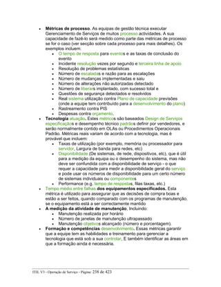 • Métricas de processo. As equipas de gestão técnica executar
Gerenciamento de Serviços de muitos processo actividades. A sua
capacidade de fazê-lo será medido como parte das métricas de processo
se for o caso (ver secção sobre cada processo para mais detalhes). Os
exemplos incluem:
• O tempo de resposta para eventos e as taxas de conclusão do
evento
• Incidente resolução vezes por segundo e terceira linha de apoio
• Resolução de problemas estatísticas
• Número de escaladas e razão para as escalações
• Número de mudanças implementadas e saiu
• Número de alterações não autorizadas detectado
• Número de liberars implantado, com sucesso total e
• Questões de segurança detectados e resolvidos
• Real sistema utilização contra Plano de capacidade previsões
(onde a equipe tem contribuído para a desenvolvimento do plano)
• Rastreamento contra PIS
• Despesas contra orçamento.
• Tecnologia atuação. Estes métricos são baseados Design de Serviços
especificaçãos e desempenho técnico padrãos definir por vendedores, e
serão normalmente contido em OLAs ou Procedimentos Operacionais
Padrão. Métricas reais variam de acordo com a tecnologia, mas é
provável que incluem:
• Taxas de utilização (por exemplo, memória ou processador para
servidor, Largura de banda para redes, etc)
• Disponibilidade (De sistemas, de rede, dispositivos, etc), que é útil
para a medição da equipa ou o desempenho do sistema, mas não
deve ser confundida com a disponibilidade de serviço - o que
requer a capacidade para medir a disponibilidade geral do serviço
e pode usar os números de disponibilidade para um certo número
de sistemas individuais ou componentes
• Performance (e.g. tempo de respostas, filas taxas, etc.)
• Tempo médio entre falhas dos equipamentos especificados. Esta
métrica é utilizado para assegurar que as decisões de compra boas e
estão a ser feitos, quando comparado com os programas de manutenção,
se o equipamento está a ser correctamente mantido
• A medição da atividade de manutenção, Incluindo:
• Manutenção realizada por horário
• Número de janelas de manutenção ultrapassado
• Manutenção objetivos alcançado (número e porcentagem).
• Formação e competências desenvolvimento. Essas métricas garantir
que a equipe tem as habilidades e treinamento para gerenciar a
tecnologia que está sob a sua controlar, E também identificar as áreas em
que a formação ainda é necessária.
ITIL V3 - Operação de Serviço - Página: 238 de 423
 
