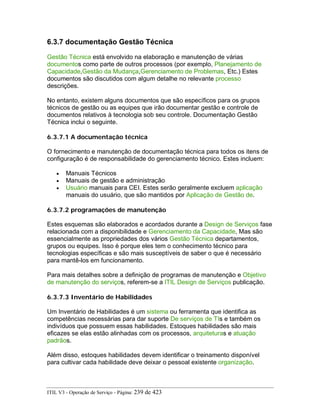6.3.7 documentação Gestão Técnica
Gestão Técnica está envolvido na elaboração e manutenção de várias
documentos como parte de outros processos (por exemplo, Planejamento de
Capacidade,Gestão da Mudança,Gerenciamento de Problemas, Etc.) Estes
documentos são discutidos com algum detalhe no relevante processo
descrições.
No entanto, existem alguns documentos que são específicos para os grupos
técnicos de gestão ou as equipes que irão documentar gestão e controle de
documentos relativos à tecnologia sob seu controle. Documentação Gestão
Técnica inclui o seguinte.
6.3.7.1 A documentação técnica
O fornecimento e manutenção de documentação técnica para todos os itens de
configuração é de responsabilidade do gerenciamento técnico. Estes incluem:
• Manuais Técnicos
• Manuais de gestão e administração
• Usuário manuais para CEI. Estes serão geralmente excluem aplicação
manuais do usuário, que são mantidos por Aplicação de Gestão de.
6.3.7.2 programações de manutenção
Estes esquemas são elaborados e acordados durante a Design de Serviços fase
relacionada com a disponibilidade e Gerenciamento da Capacidade, Mas são
essencialmente as propriedades dos vários Gestão Técnica departamentos,
grupos ou equipes. Isso é porque eles tem o conhecimento técnico para
tecnologias específicas e são mais susceptíveis de saber o que é necessário
para mantê-los em funcionamento.
Para mais detalhes sobre a definição de programas de manutenção e Objetivo
de manutenção do serviços, referem-se a ITIL Design de Serviços publicação.
6.3.7.3 Inventário de Habilidades
Um Inventário de Habilidades é um sistema ou ferramenta que identifica as
competências necessárias para dar suporte De serviços de TIs e também os
indivíduos que possuem essas habilidades. Estoques habilidades são mais
eficazes se elas estão alinhadas com os processos, arquiteturas e atuação
padrãos.
Além disso, estoques habilidades devem identificar o treinamento disponível
para cultivar cada habilidade deve deixar o pessoal existente organização.
ITIL V3 - Operação de Serviço - Página: 239 de 423
 